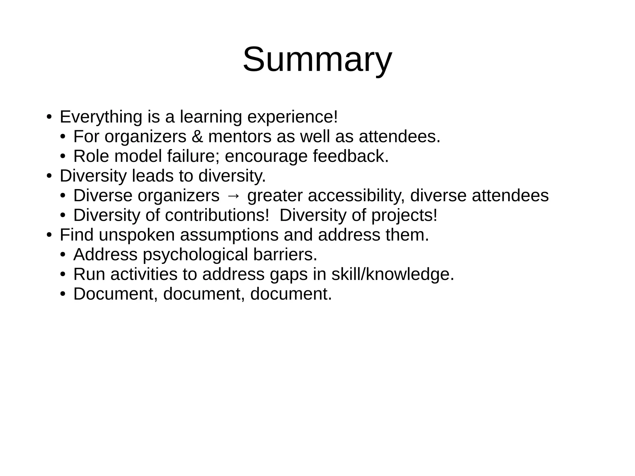 Summary
●

●

●

Everything is a learning experience!
● For organizers & mentors as well as attendees.
● Role model failure; encourage feedback.
Diversity leads to diversity.
● Diverse organizers → greater accessibility, diverse attendees
● Diversity of contributions! Diversity of projects!
Find unspoken assumptions and address them.
● Address psychological barriers.
● Run activities to address gaps in skill/knowledge.
● Document, document, document.

 