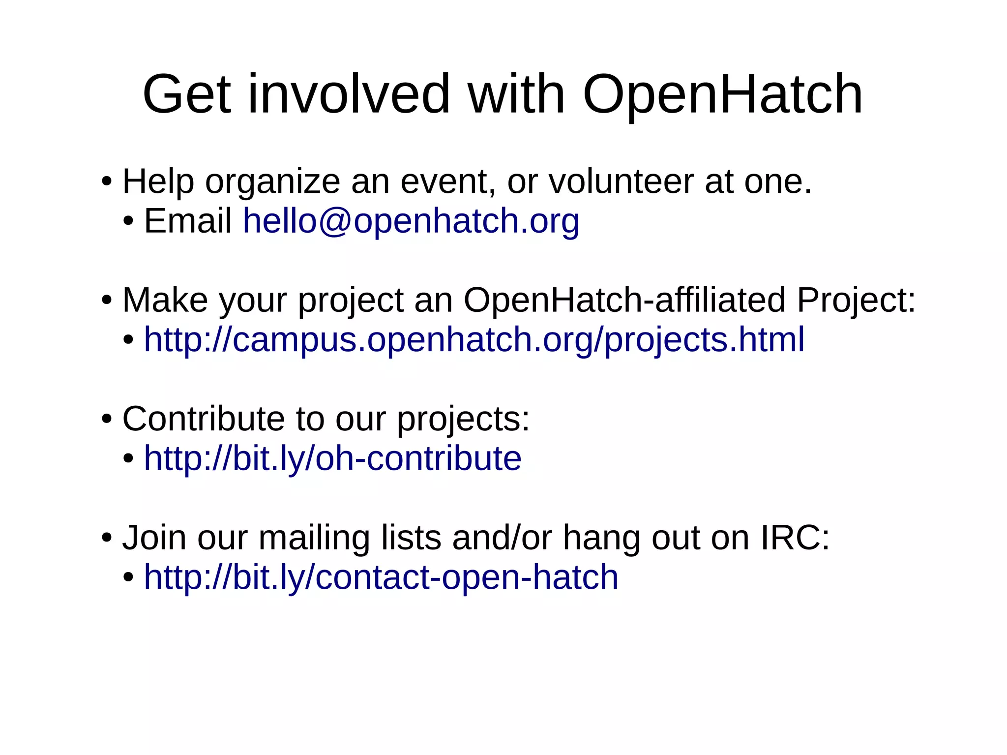 Get involved with OpenHatch
●

●

●

●

Help organize an event, or volunteer at one.
● Email hello@openhatch.org
Make your project an OpenHatch-affiliated Project:
● http://campus.openhatch.org/projects.html
Contribute to our projects:
● http://bit.ly/oh-contribute
Join our mailing lists and/or hang out on IRC:
● http://bit.ly/contact-open-hatch

 