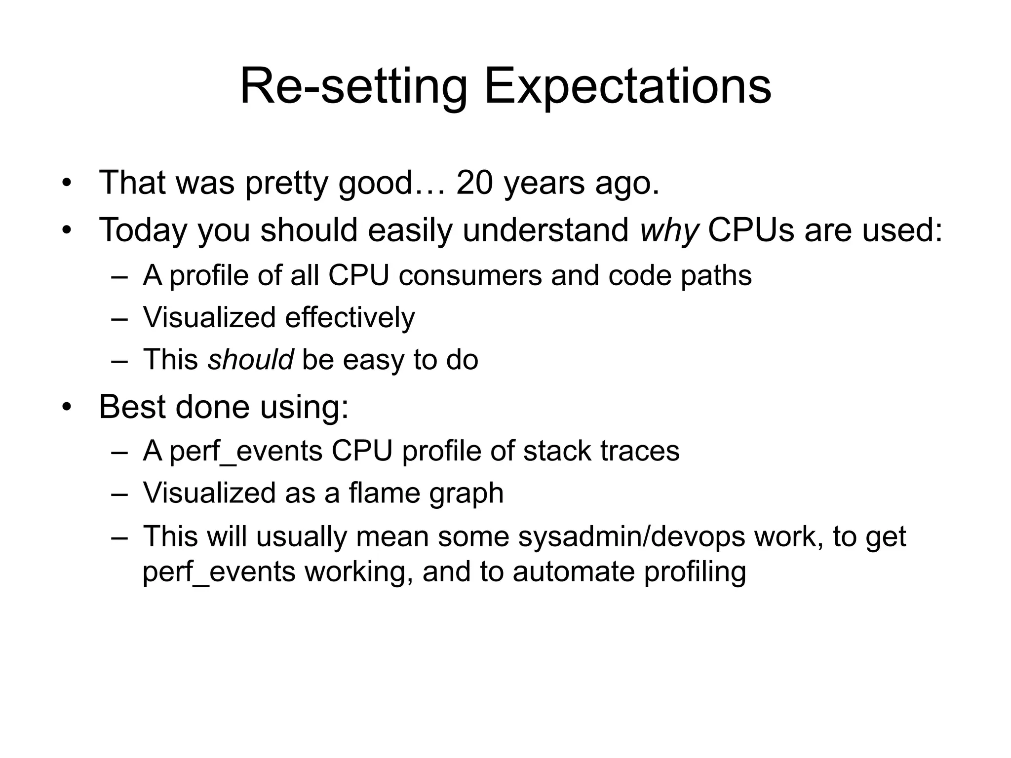 Re-setting Expectations
•  That was pretty good… 20 years ago.
•  Today you should easily understand why CPUs are used:
–  A profile of all CPU consumers and code paths
–  Visualized effectively
–  This should be easy to do
•  Best done using:
–  A perf_events CPU profile of stack traces
–  Visualized as a flame graph
–  This will usually mean some sysadmin/devops work, to get
perf_events working, and to automate profiling
 