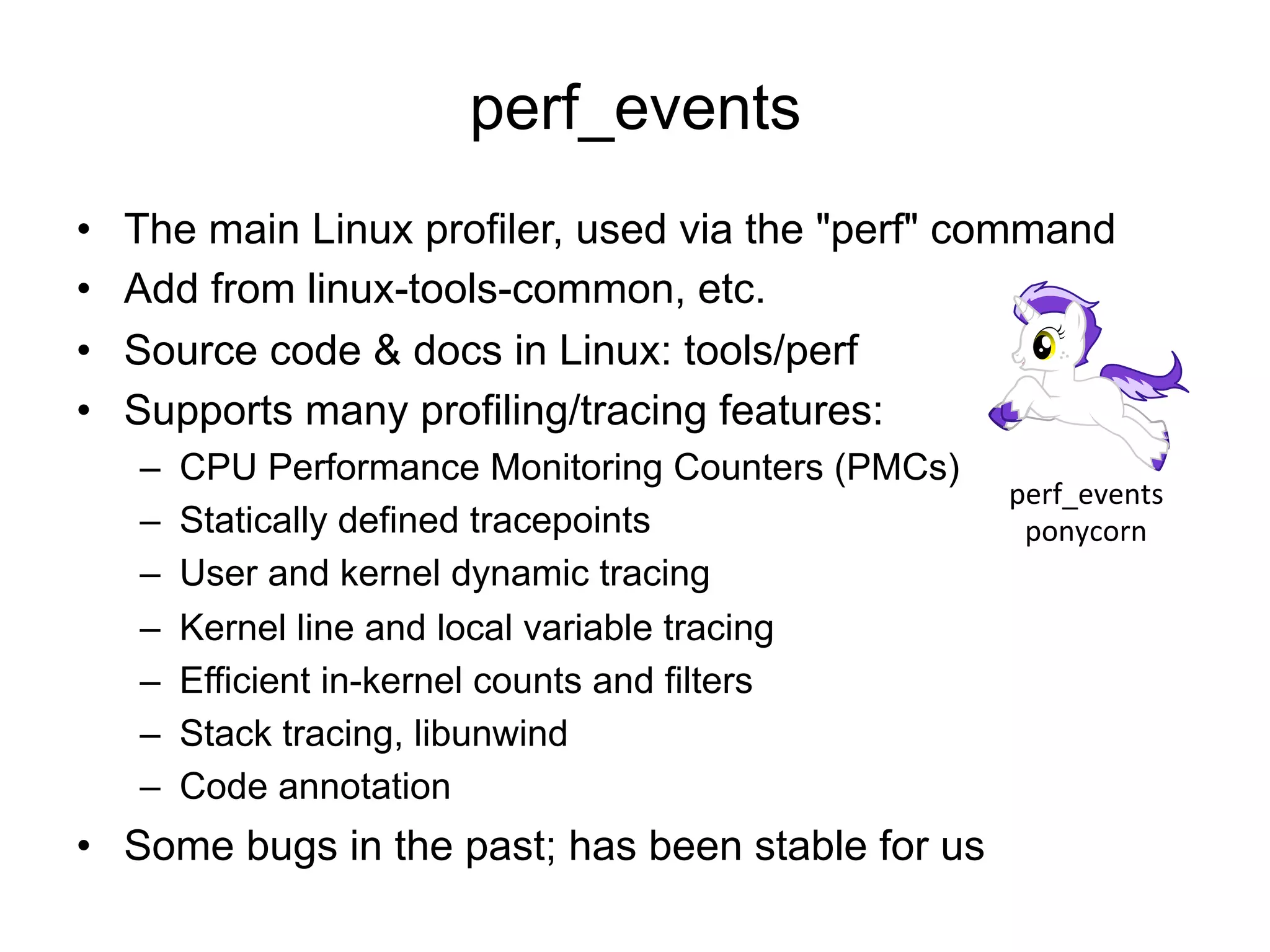 perf_events
•  The main Linux profiler, used via the "perf" command
•  Add from linux-tools-common, etc.
•  Source code & docs in Linux: tools/perf
•  Supports many profiling/tracing features:
–  CPU Performance Monitoring Counters (PMCs)
–  Statically defined tracepoints
–  User and kernel dynamic tracing
–  Kernel line and local variable tracing
–  Efficient in-kernel counts and filters
–  Stack tracing, libunwind
–  Code annotation
•  Some bugs in the past; has been stable for us
perf_events	
  
ponycorn	
  
 