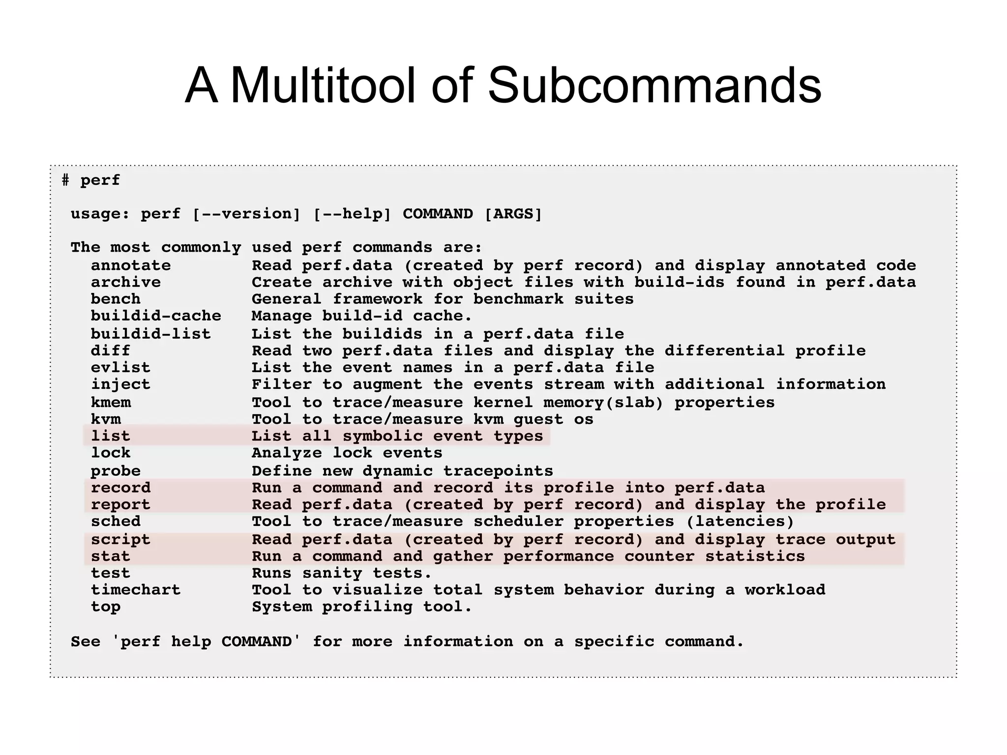 A Multitool of Subcommands
# perf!
!
usage: perf [--version] [--help] COMMAND [ARGS]!
!
The most commonly used perf commands are:!
annotate Read perf.data (created by perf record) and display annotated code!
archive Create archive with object files with build-ids found in perf.data!
bench General framework for benchmark suites!
buildid-cache Manage build-id cache.!
buildid-list List the buildids in a perf.data file!
diff Read two perf.data files and display the differential profile!
evlist List the event names in a perf.data file!
inject Filter to augment the events stream with additional information!
kmem Tool to trace/measure kernel memory(slab) properties!
kvm Tool to trace/measure kvm guest os!
list List all symbolic event types!
lock Analyze lock events!
probe Define new dynamic tracepoints!
record Run a command and record its profile into perf.data!
report Read perf.data (created by perf record) and display the profile!
sched Tool to trace/measure scheduler properties (latencies)!
script Read perf.data (created by perf record) and display trace output!
stat Run a command and gather performance counter statistics!
test Runs sanity tests.!
timechart Tool to visualize total system behavior during a workload!
top System profiling tool.!
!
See 'perf help COMMAND' for more information on a specific command.!
 