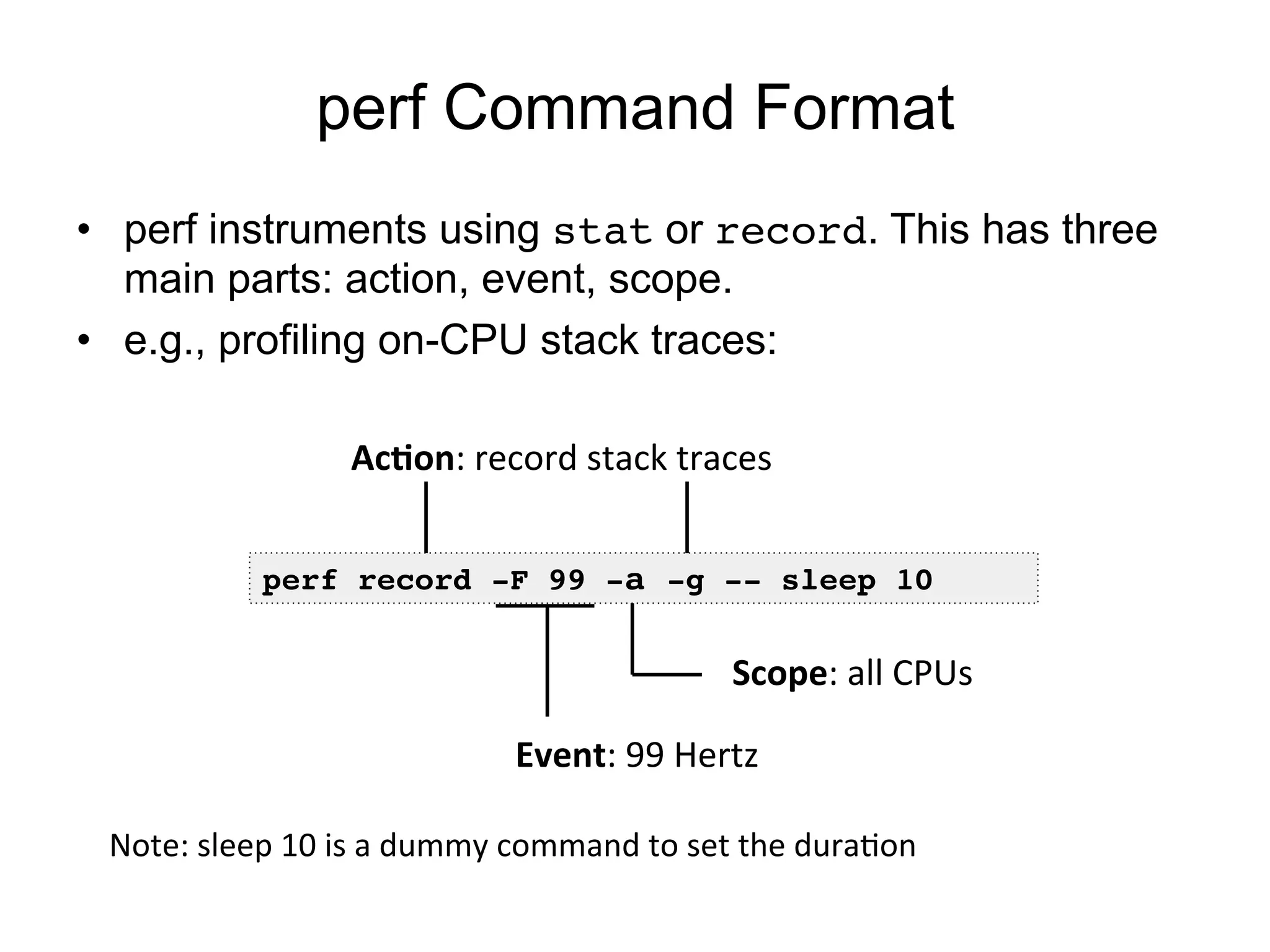 perf Command Format
•  perf instruments using stat or record. This has three
main parts: action, event, scope.
•  e.g., profiling on-CPU stack traces:
perf record -F 99 -a -g -- sleep 10!
Event:	
  99	
  Hertz	
  
Scope:	
  all	
  CPUs	
  
Ac+on:	
  record	
  stack	
  traces	
  
Note:	
  sleep	
  10	
  is	
  a	
  dummy	
  command	
  to	
  set	
  the	
  duraOon	
  
 
