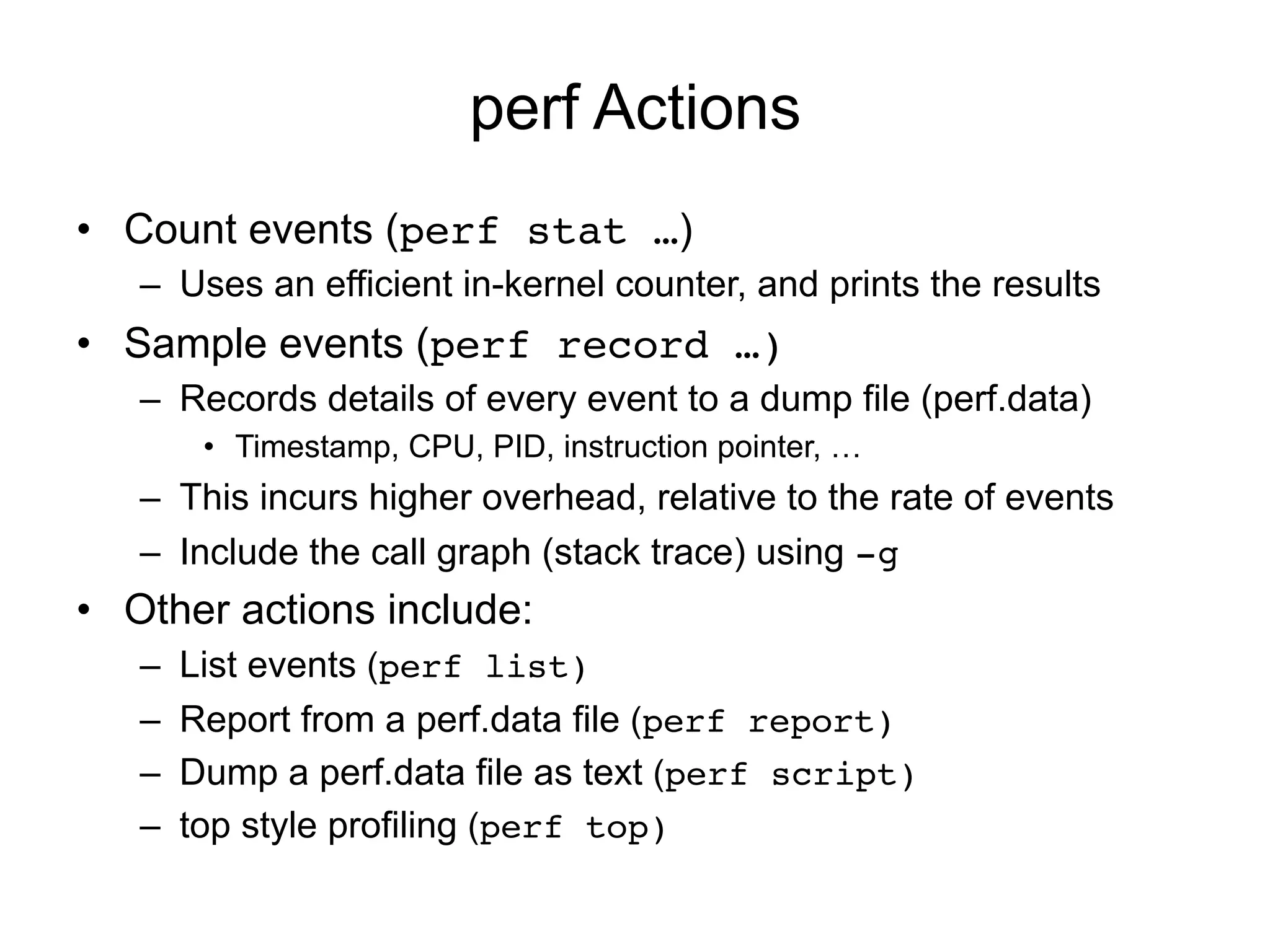 perf Actions
•  Count events (perf stat …)
–  Uses an efficient in-kernel counter, and prints the results!
•  Sample events (perf record …)
–  Records details of every event to a dump file (perf.data)
•  Timestamp, CPU, PID, instruction pointer, …
–  This incurs higher overhead, relative to the rate of events!
–  Include the call graph (stack trace) using -g!
•  Other actions include:
–  List events (perf list)
–  Report from a perf.data file (perf report)
–  Dump a perf.data file as text (perf script)
–  top style profiling (perf top)
 