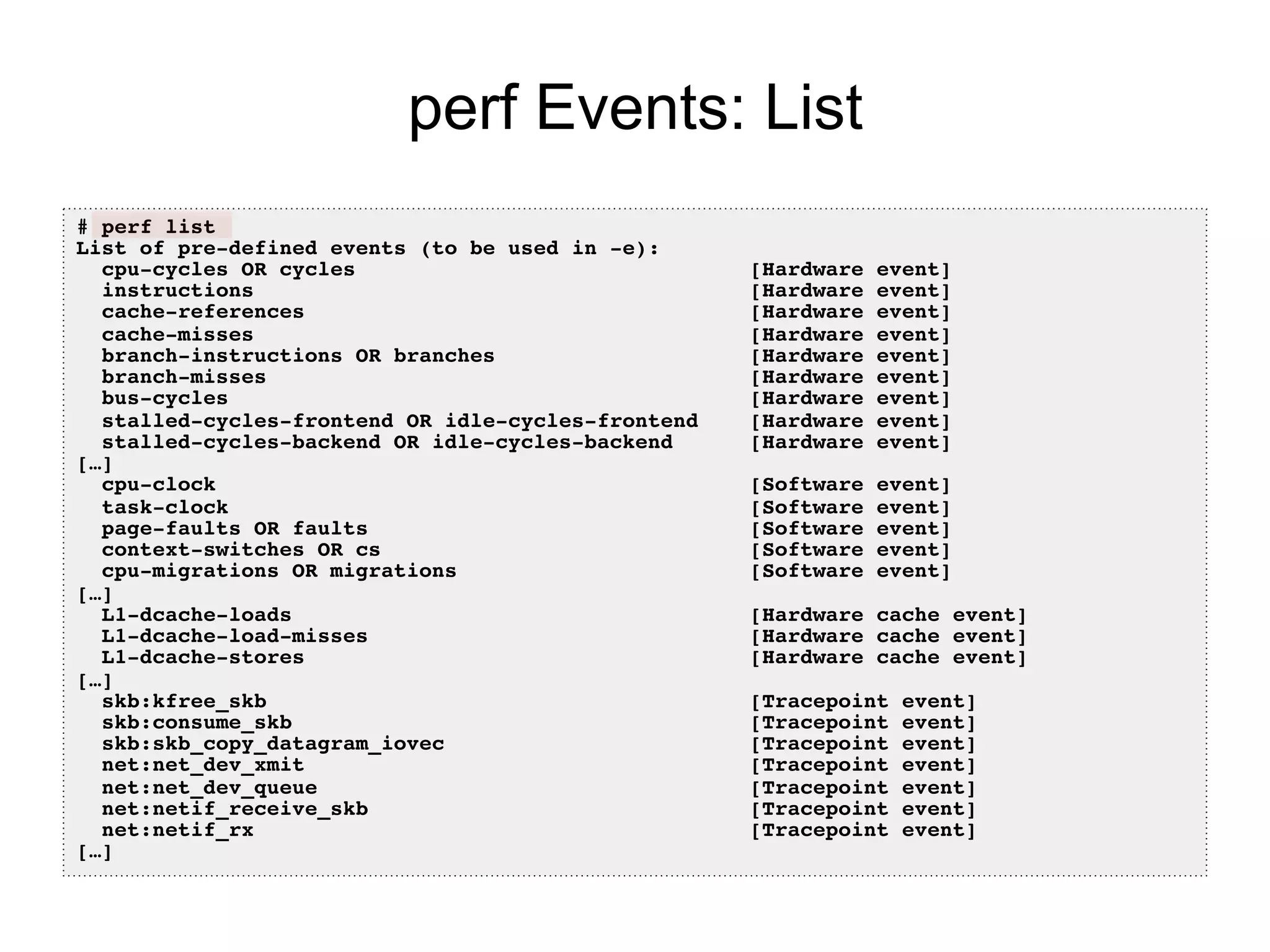 perf Events: List
# perf list!
List of pre-defined events (to be used in -e):!
cpu-cycles OR cycles [Hardware event]!
instructions [Hardware event]!
cache-references [Hardware event]!
cache-misses [Hardware event]!
branch-instructions OR branches [Hardware event]!
branch-misses [Hardware event]!
bus-cycles [Hardware event]!
stalled-cycles-frontend OR idle-cycles-frontend [Hardware event]!
stalled-cycles-backend OR idle-cycles-backend [Hardware event]!
[…]!
cpu-clock [Software event]!
task-clock [Software event]!
page-faults OR faults [Software event]!
context-switches OR cs [Software event]!
cpu-migrations OR migrations [Software event]!
[…]!
L1-dcache-loads [Hardware cache event]!
L1-dcache-load-misses [Hardware cache event]!
L1-dcache-stores [Hardware cache event]!
[…] !
skb:kfree_skb [Tracepoint event]!
skb:consume_skb [Tracepoint event]!
skb:skb_copy_datagram_iovec [Tracepoint event]!
net:net_dev_xmit [Tracepoint event]!
net:net_dev_queue [Tracepoint event]!
net:netif_receive_skb [Tracepoint event]!
net:netif_rx [Tracepoint event]!
[…]!
 