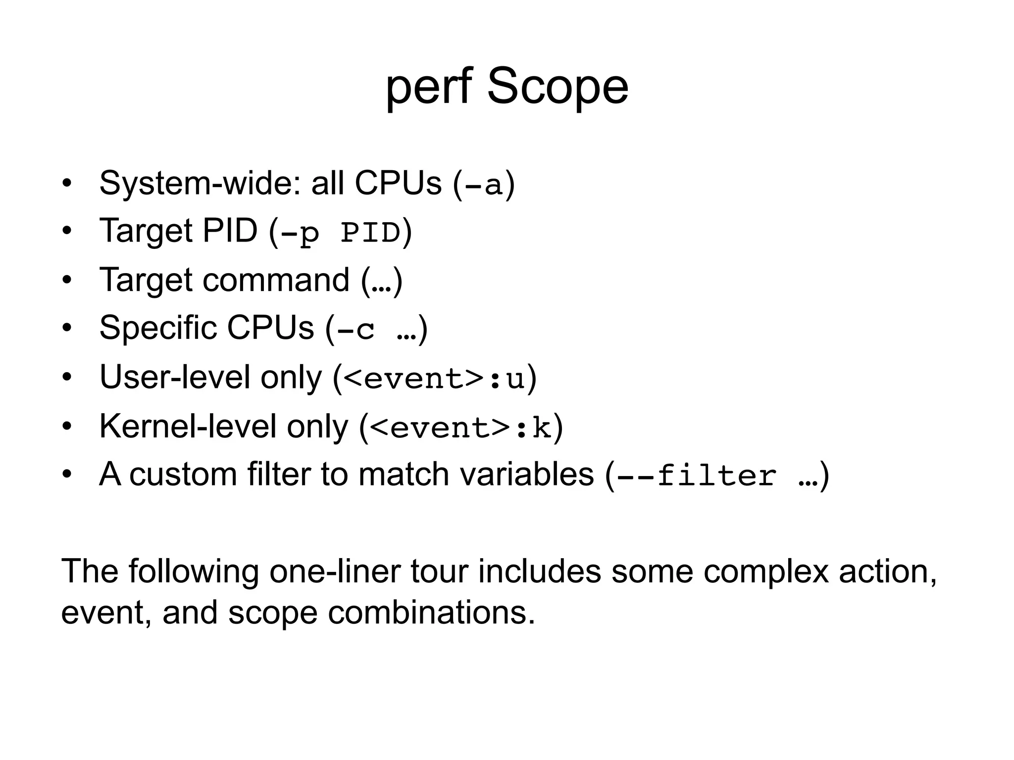 perf Scope
•  System-wide: all CPUs (-a)
•  Target PID (-p PID)
•  Target command (…)
•  Specific CPUs (-c …)
•  User-level only (<event>:u)
•  Kernel-level only (<event>:k)
•  A custom filter to match variables (--filter …)
The following one-liner tour includes some complex action,
event, and scope combinations.
 