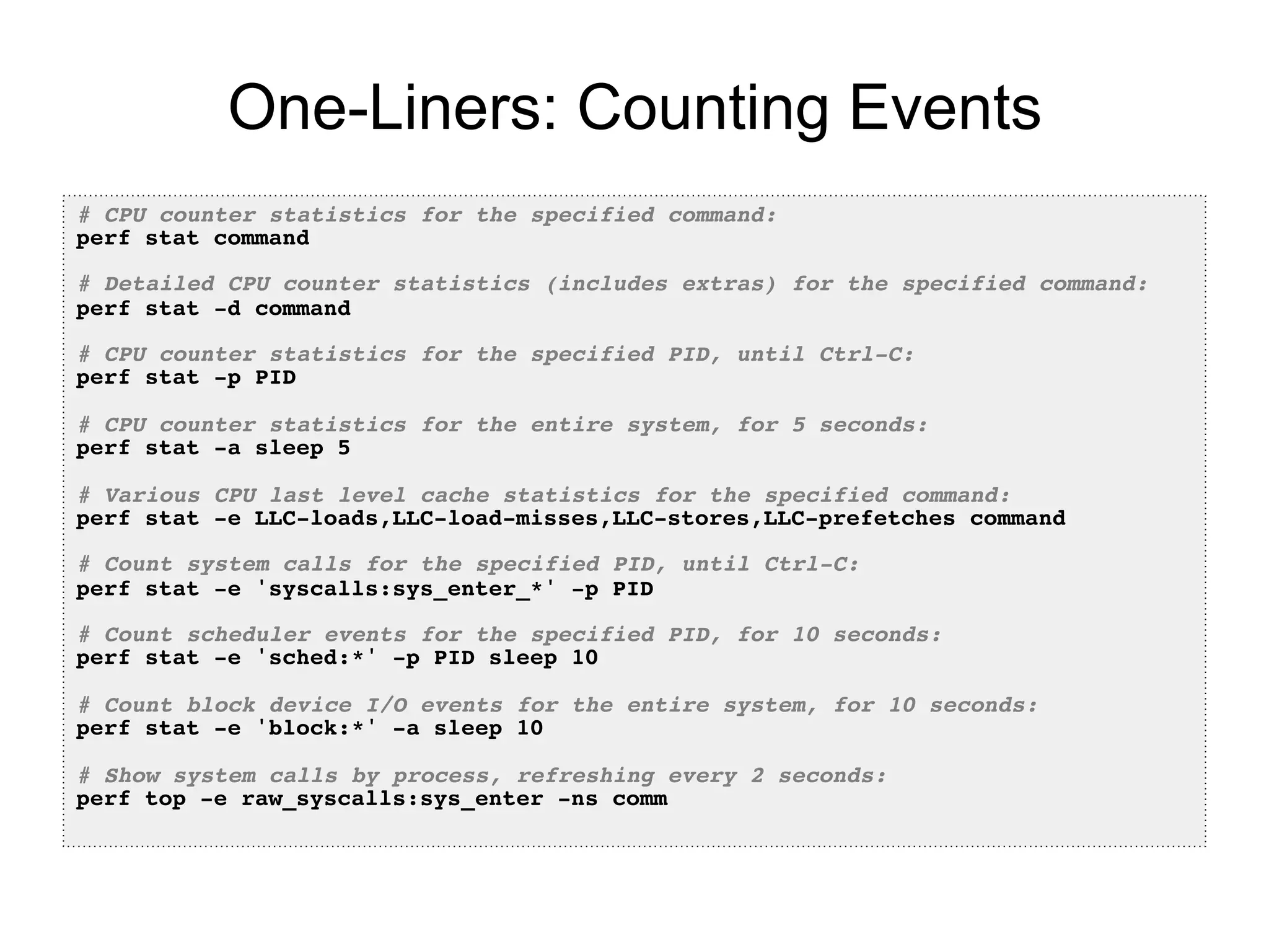 One-Liners: Counting Events
# CPU counter statistics for the specified command:!
perf stat command!
!
# Detailed CPU counter statistics (includes extras) for the specified command:!
perf stat -d command!
!
# CPU counter statistics for the specified PID, until Ctrl-C:!
perf stat -p PID!
!
# CPU counter statistics for the entire system, for 5 seconds:!
perf stat -a sleep 5!
!
# Various CPU last level cache statistics for the specified command:!
perf stat -e LLC-loads,LLC-load-misses,LLC-stores,LLC-prefetches command!
!
# Count system calls for the specified PID, until Ctrl-C:!
perf stat -e 'syscalls:sys_enter_*' -p PID!
!
# Count scheduler events for the specified PID, for 10 seconds:!
perf stat -e 'sched:*' -p PID sleep 10!
!
# Count block device I/O events for the entire system, for 10 seconds:!
perf stat -e 'block:*' -a sleep 10!
!
# Show system calls by process, refreshing every 2 seconds:!
perf top -e raw_syscalls:sys_enter -ns comm!
 