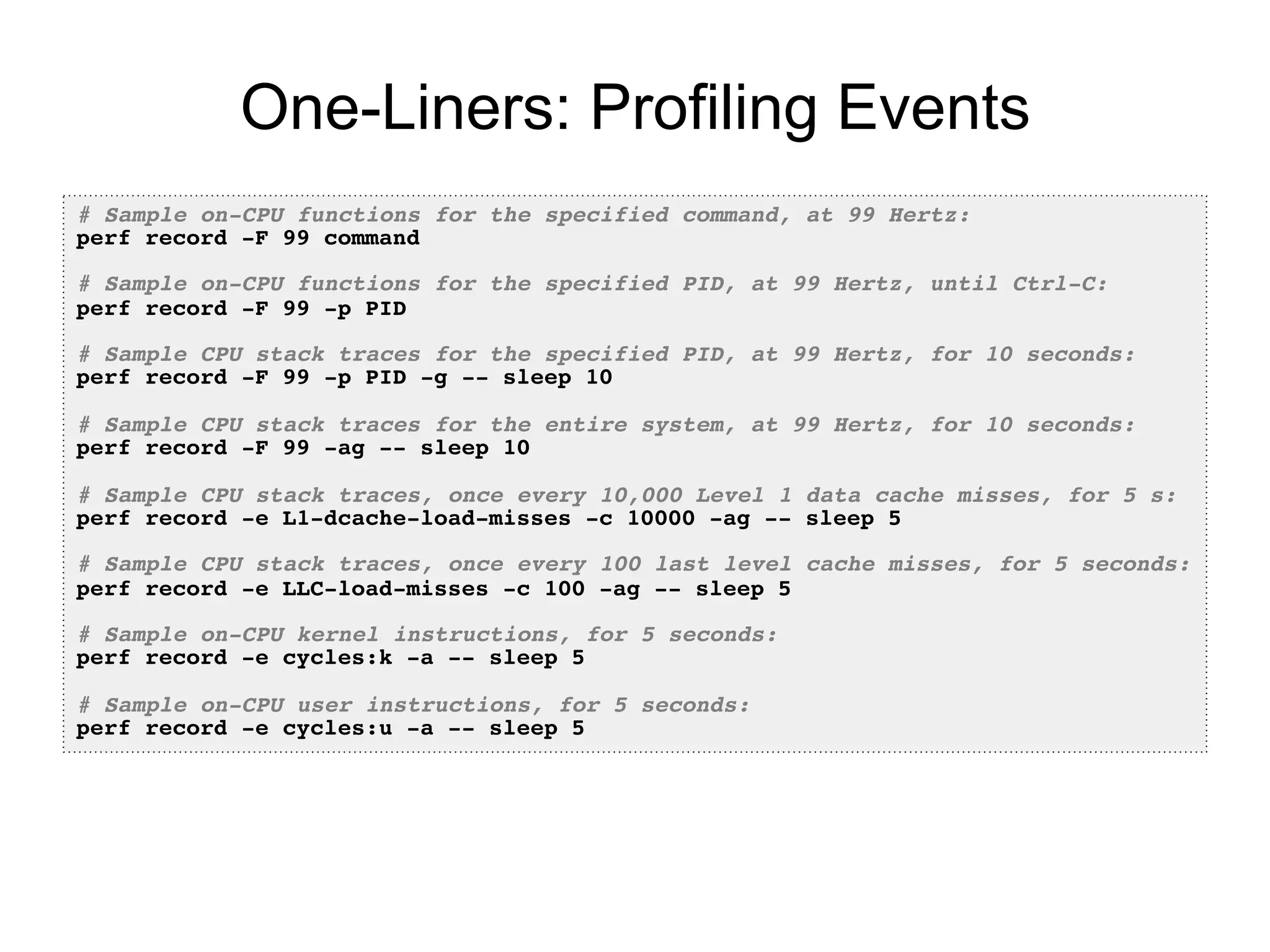 One-Liners: Profiling Events
# Sample on-CPU functions for the specified command, at 99 Hertz:!
perf record -F 99 command!
!
# Sample on-CPU functions for the specified PID, at 99 Hertz, until Ctrl-C:!
perf record -F 99 -p PID!
!
# Sample CPU stack traces for the specified PID, at 99 Hertz, for 10 seconds:!
perf record -F 99 -p PID -g -- sleep 10!
!
# Sample CPU stack traces for the entire system, at 99 Hertz, for 10 seconds:!
perf record -F 99 -ag -- sleep 10!
!
# Sample CPU stack traces, once every 10,000 Level 1 data cache misses, for 5 s:!
perf record -e L1-dcache-load-misses -c 10000 -ag -- sleep 5!
!
# Sample CPU stack traces, once every 100 last level cache misses, for 5 seconds:!
perf record -e LLC-load-misses -c 100 -ag -- sleep 5 !
!
# Sample on-CPU kernel instructions, for 5 seconds:!
perf record -e cycles:k -a -- sleep 5 !
!
# Sample on-CPU user instructions, for 5 seconds:!
perf record -e cycles:u -a -- sleep 5!
 