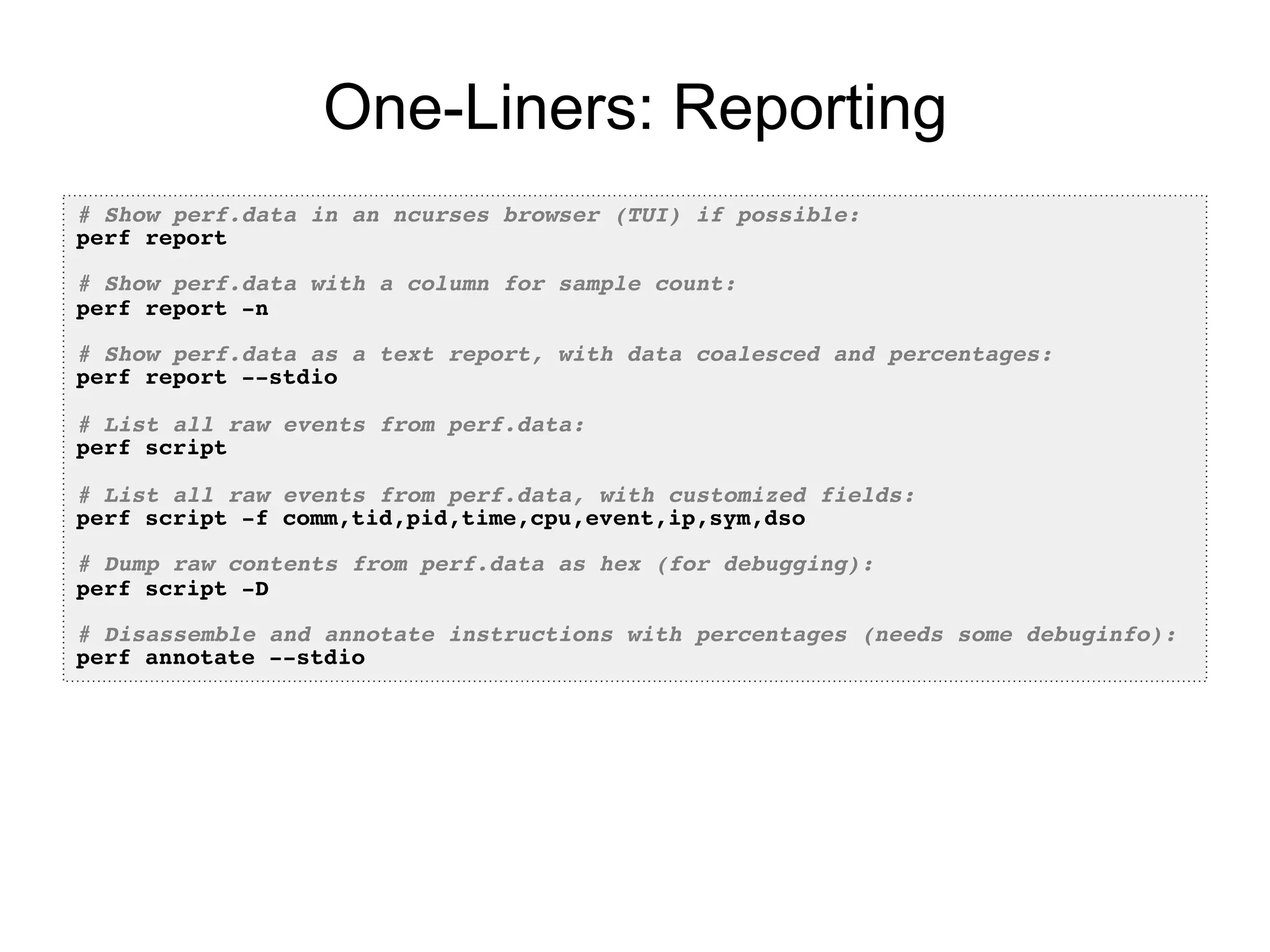 One-Liners: Reporting
# Show perf.data in an ncurses browser (TUI) if possible:!
perf report!
!
# Show perf.data with a column for sample count:!
perf report -n!
!
# Show perf.data as a text report, with data coalesced and percentages:!
perf report --stdio!
!
# List all raw events from perf.data:!
perf script!
!
# List all raw events from perf.data, with customized fields:!
perf script -f comm,tid,pid,time,cpu,event,ip,sym,dso!
!
# Dump raw contents from perf.data as hex (for debugging):!
perf script -D!
!
# Disassemble and annotate instructions with percentages (needs some debuginfo):!
perf annotate --stdio!
 