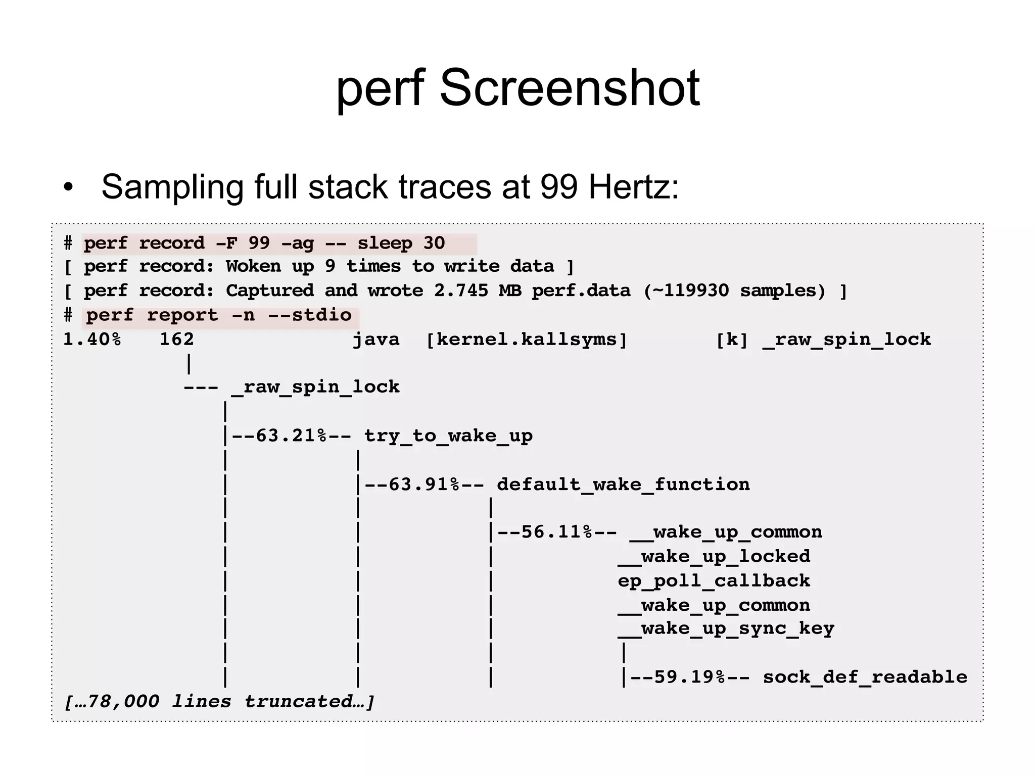 perf Screenshot
•  Sampling full stack traces at 99 Hertz:
# perf record -F 99 -ag -- sleep 30!
[ perf record: Woken up 9 times to write data ]!
[ perf record: Captured and wrote 2.745 MB perf.data (~119930 samples) ]!
# perf report -n --stdio!
1.40% 162 java [kernel.kallsyms] [k] _raw_spin_lock
|!
--- _raw_spin_lock!
| !
|--63.21%-- try_to_wake_up!
| | !
| |--63.91%-- default_wake_function!
| | | !
| | |--56.11%-- __wake_up_common!
| | | __wake_up_locked!
| | | ep_poll_callback!
| | | __wake_up_common!
| | | __wake_up_sync_key!
| | | | !
| | | |--59.19%-- sock_def_readable!
[…78,000 lines truncated…]!
 