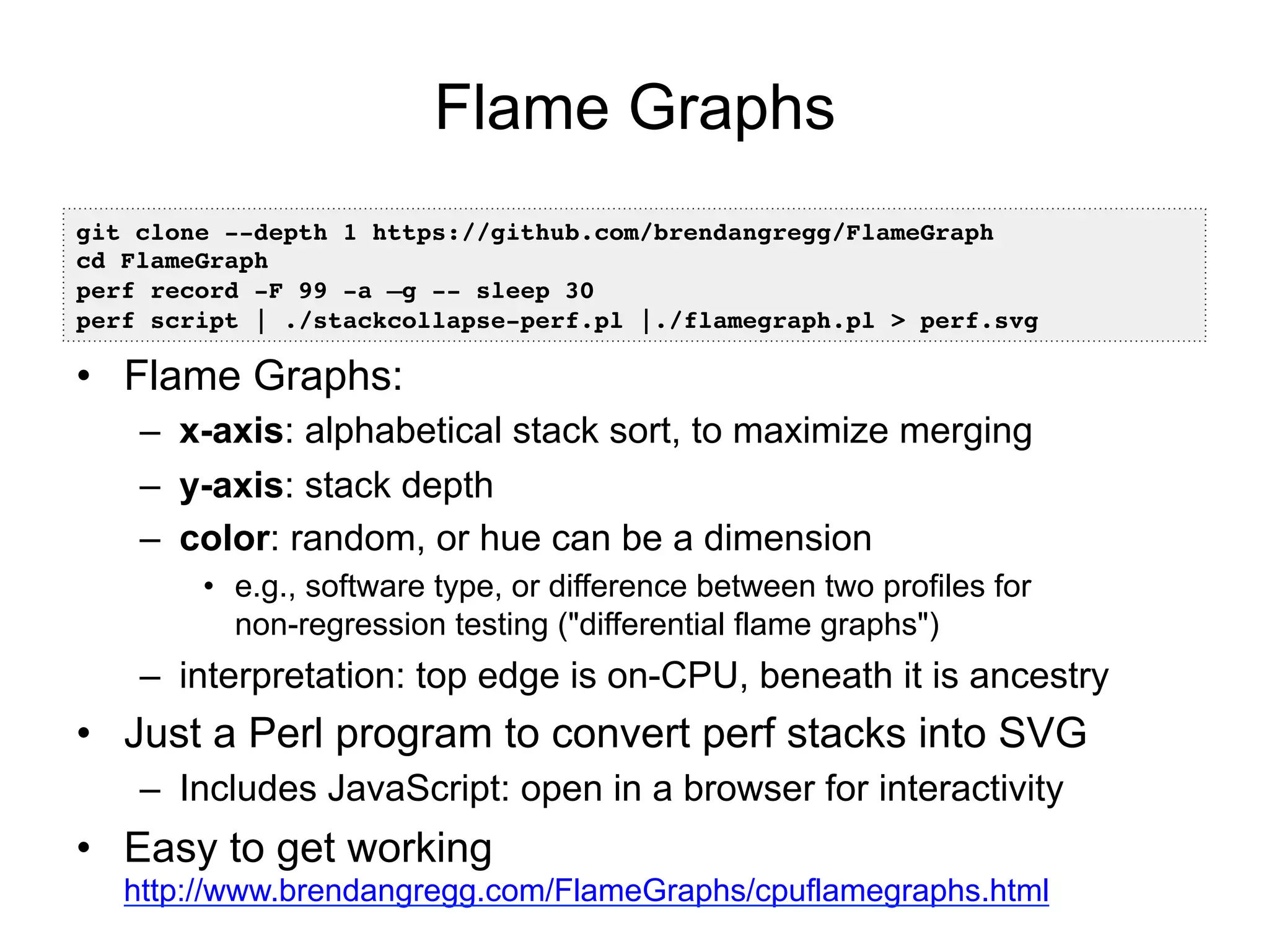 Flame Graphs
•  Flame Graphs:
–  x-axis: alphabetical stack sort, to maximize merging
–  y-axis: stack depth
–  color: random, or hue can be a dimension
•  e.g., software type, or difference between two profiles for
non-regression testing ("differential flame graphs")
–  interpretation: top edge is on-CPU, beneath it is ancestry
•  Just a Perl program to convert perf stacks into SVG
–  Includes JavaScript: open in a browser for interactivity
•  Easy to get working
http://www.brendangregg.com/FlameGraphs/cpuflamegraphs.html
git clone --depth 1 https://github.com/brendangregg/FlameGraph!
cd FlameGraph!
perf record -F 99 -a –g -- sleep 30!
perf script | ./stackcollapse-perf.pl |./flamegraph.pl > perf.svg!
 