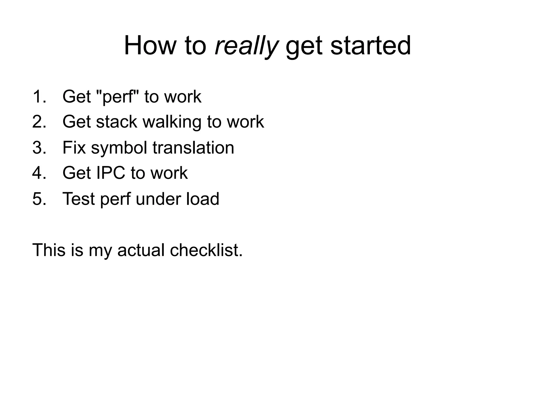 How to really get started
1.  Get "perf" to work
2.  Get stack walking to work
3.  Fix symbol translation
4.  Get IPC to work
5.  Test perf under load
This is my actual checklist.
 