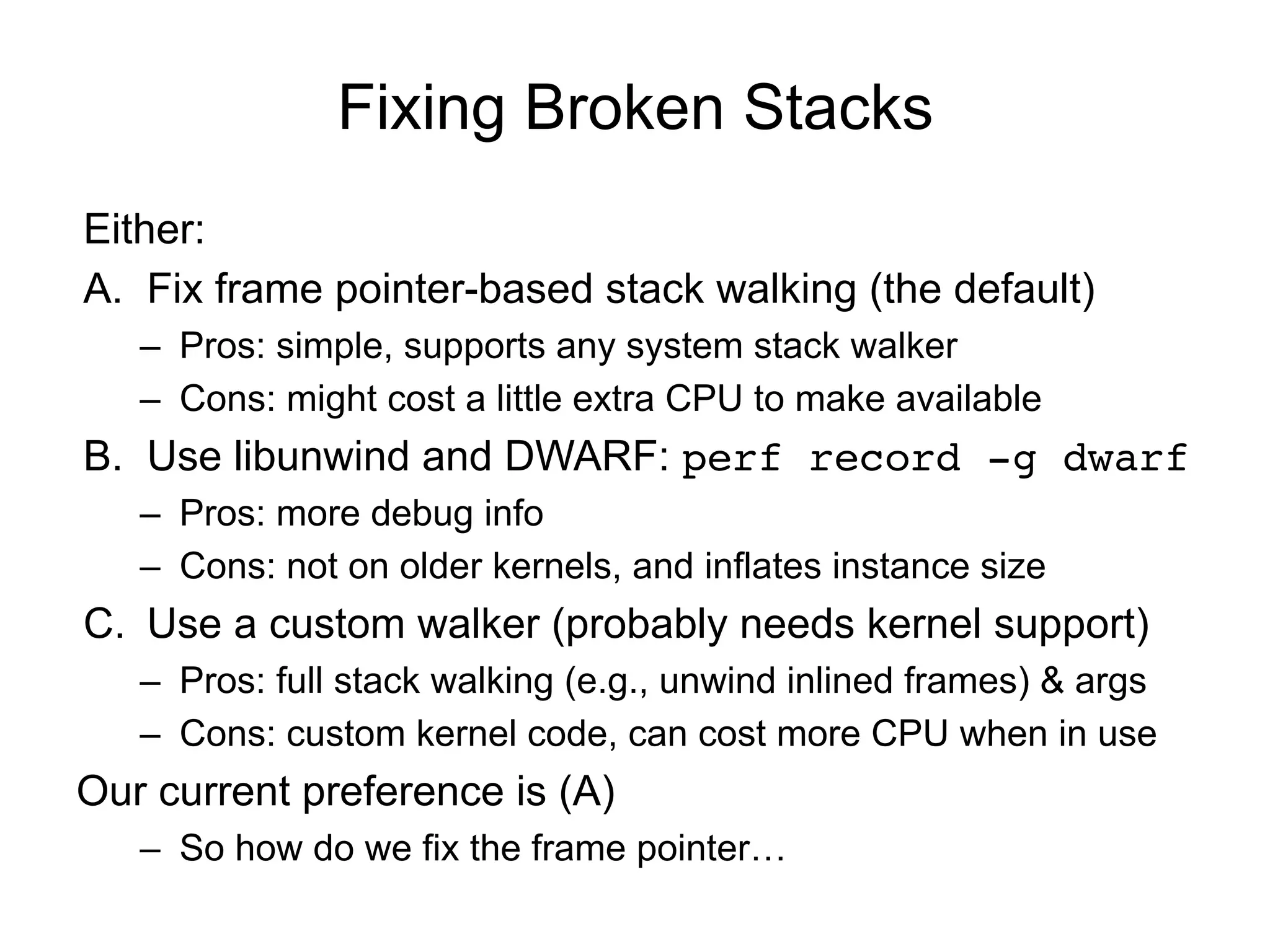 Fixing Broken Stacks
Either:
A.  Fix frame pointer-based stack walking (the default)
–  Pros: simple, supports any system stack walker
–  Cons: might cost a little extra CPU to make available
B.  Use libunwind and DWARF: perf record -g dwarf!
–  Pros: more debug info
–  Cons: not on older kernels, and inflates instance size
C.  Use a custom walker (probably needs kernel support)
–  Pros: full stack walking (e.g., unwind inlined frames) & args
–  Cons: custom kernel code, can cost more CPU when in use
Our current preference is (A)
–  So how do we fix the frame pointer…
 