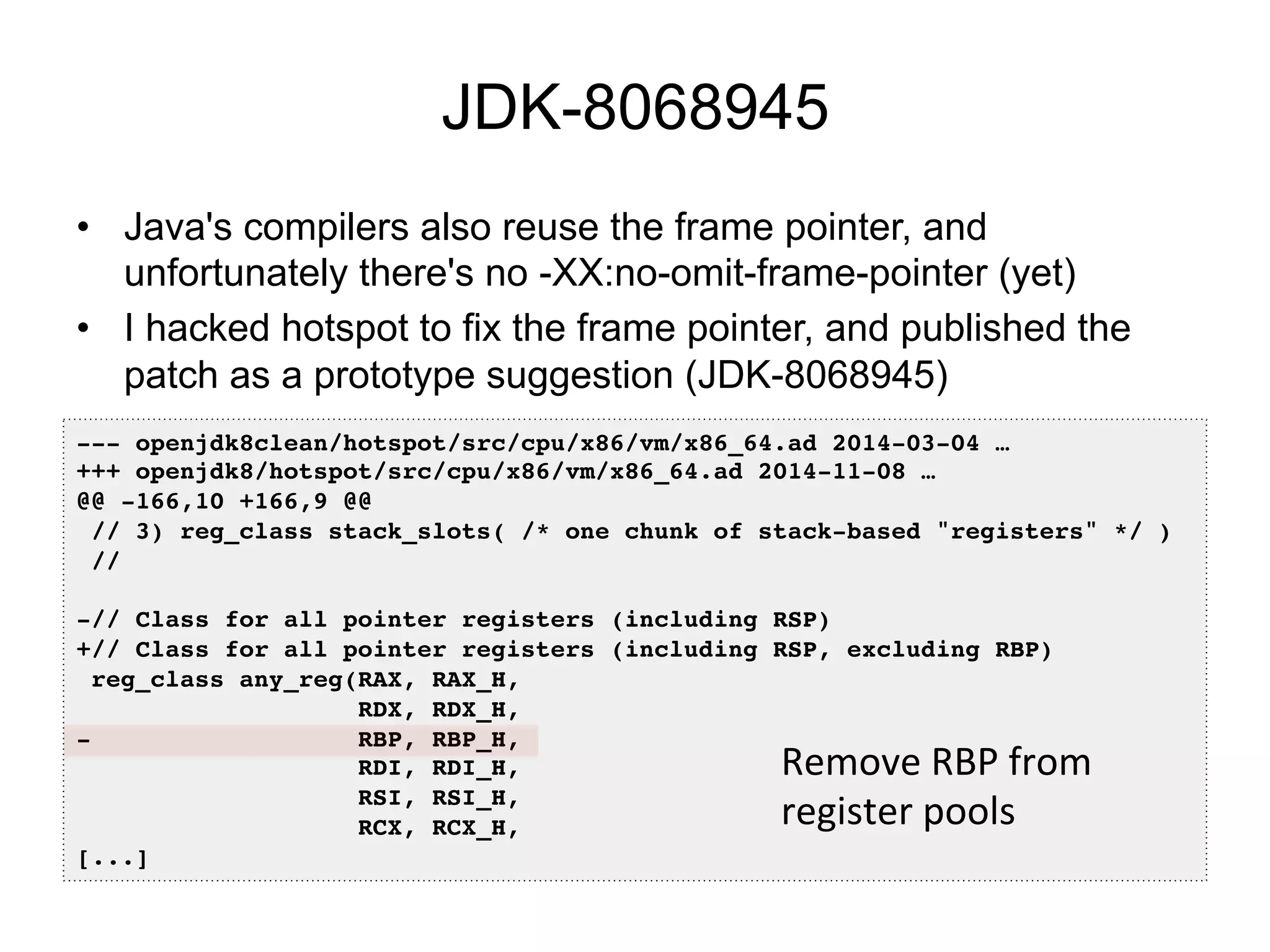 JDK-8068945
•  Java's compilers also reuse the frame pointer, and
unfortunately there's no -XX:no-omit-frame-pointer (yet)
•  I hacked hotspot to fix the frame pointer, and published the
patch as a prototype suggestion (JDK-8068945)
--- openjdk8clean/hotspot/src/cpu/x86/vm/x86_64.ad 2014-03-04 …!
+++ openjdk8/hotspot/src/cpu/x86/vm/x86_64.ad 2014-11-08 …!
@@ -166,10 +166,9 @@!
// 3) reg_class stack_slots( /* one chunk of stack-based "registers" */ )!
//!
!
-// Class for all pointer registers (including RSP)!
+// Class for all pointer registers (including RSP, excluding RBP)!
reg_class any_reg(RAX, RAX_H,!
RDX, RDX_H,!
- RBP, RBP_H,!
RDI, RDI_H,!
RSI, RSI_H,!
RCX, RCX_H,!
[...]!
Remove	
  RBP	
  from	
  
register	
  pools	
  
 