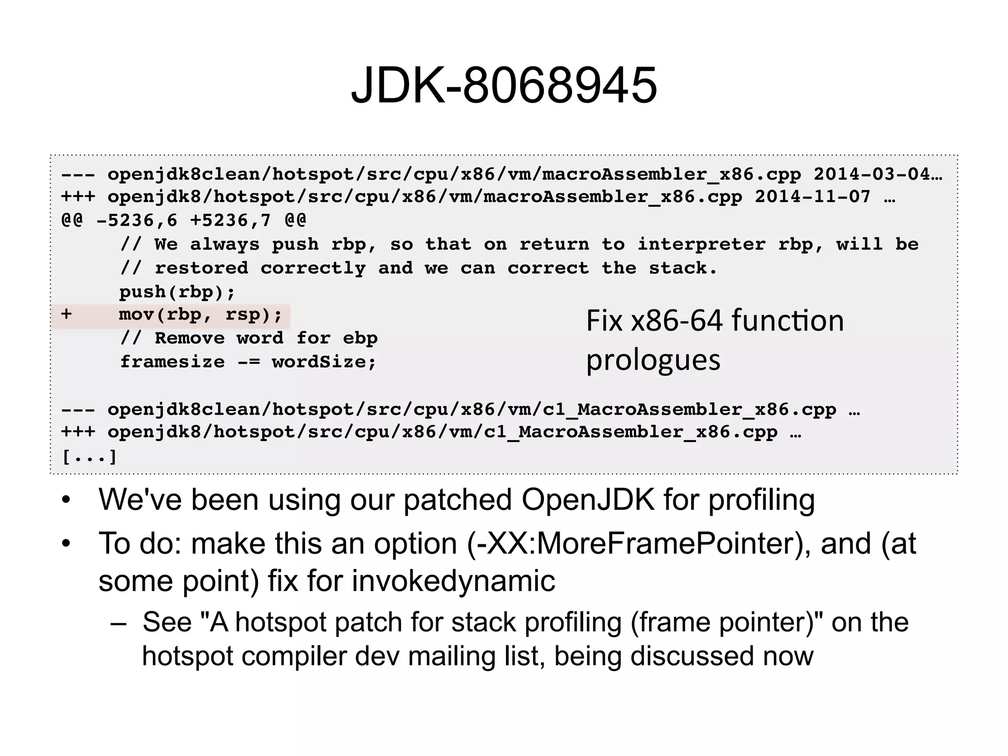 JDK-8068945
•  We've been using our patched OpenJDK for profiling
•  To do: make this an option (-XX:MoreFramePointer), and (at
some point) fix for invokedynamic
–  See "A hotspot patch for stack profiling (frame pointer)" on the
hotspot compiler dev mailing list, being discussed now
--- openjdk8clean/hotspot/src/cpu/x86/vm/macroAssembler_x86.cpp 2014-03-04…!
+++ openjdk8/hotspot/src/cpu/x86/vm/macroAssembler_x86.cpp 2014-11-07 …!
@@ -5236,6 +5236,7 @@!
// We always push rbp, so that on return to interpreter rbp, will be!
// restored correctly and we can correct the stack.!
push(rbp);!
+ mov(rbp, rsp);!
// Remove word for ebp!
framesize -= wordSize;!
!
--- openjdk8clean/hotspot/src/cpu/x86/vm/c1_MacroAssembler_x86.cpp …!
+++ openjdk8/hotspot/src/cpu/x86/vm/c1_MacroAssembler_x86.cpp …!
[...]!
Fix	
  x86-­‐64	
  funcOon	
  
prologues	
  
 