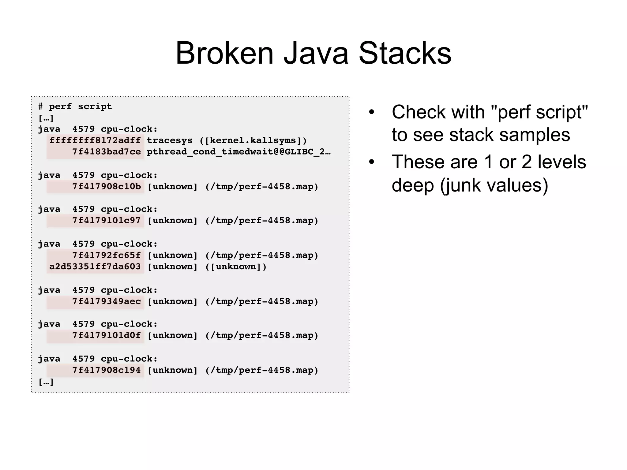 Broken Java Stacks
•  Check with "perf script"
to see stack samples
•  These are 1 or 2 levels
deep (junk values)
# perf script!
[…]!
java 4579 cpu-clock: !
ffffffff8172adff tracesys ([kernel.kallsyms])!
7f4183bad7ce pthread_cond_timedwait@@GLIBC_2…!
!
java 4579 cpu-clock: !
7f417908c10b [unknown] (/tmp/perf-4458.map)!
!
java 4579 cpu-clock: !
7f4179101c97 [unknown] (/tmp/perf-4458.map)!
!
java 4579 cpu-clock: !
7f41792fc65f [unknown] (/tmp/perf-4458.map)!
a2d53351ff7da603 [unknown] ([unknown])!
!
java 4579 cpu-clock: !
7f4179349aec [unknown] (/tmp/perf-4458.map)!
!
java 4579 cpu-clock: !
7f4179101d0f [unknown] (/tmp/perf-4458.map)!
!
java 4579 cpu-clock: !
7f417908c194 [unknown] (/tmp/perf-4458.map)!
[…]!
 