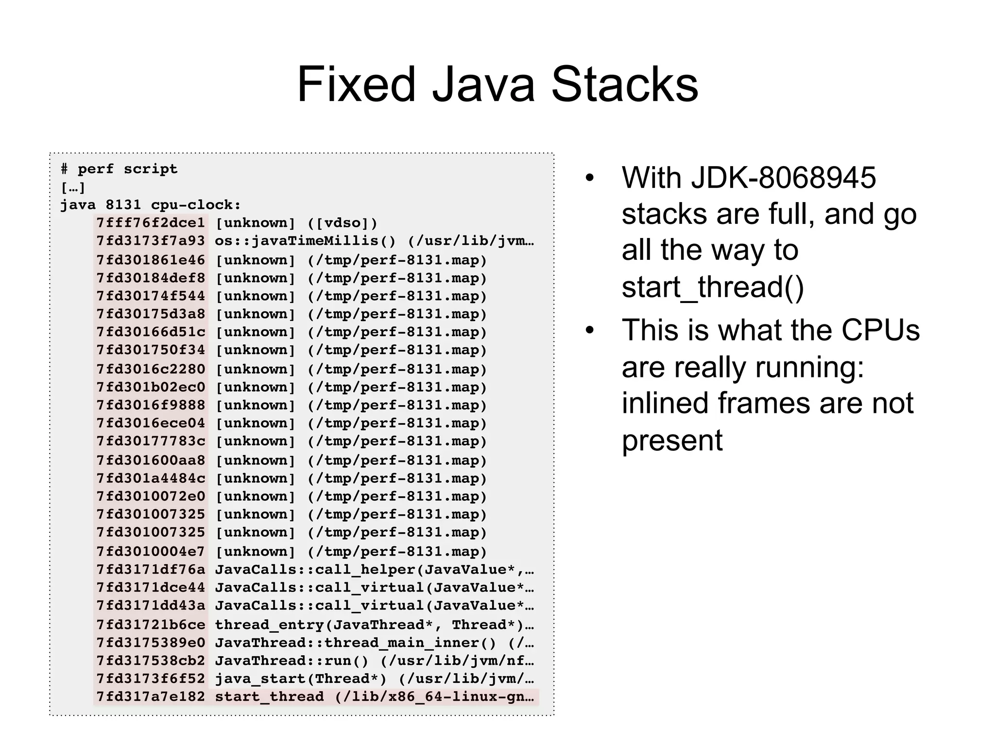 Fixed Java Stacks
•  With JDK-8068945
stacks are full, and go
all the way to
start_thread()
•  This is what the CPUs
are really running:
inlined frames are not
present
# perf script!
[…]!
java 8131 cpu-clock: !
7fff76f2dce1 [unknown] ([vdso])!
7fd3173f7a93 os::javaTimeMillis() (/usr/lib/jvm…!
7fd301861e46 [unknown] (/tmp/perf-8131.map)!
7fd30184def8 [unknown] (/tmp/perf-8131.map)!
7fd30174f544 [unknown] (/tmp/perf-8131.map)!
7fd30175d3a8 [unknown] (/tmp/perf-8131.map)!
7fd30166d51c [unknown] (/tmp/perf-8131.map)!
7fd301750f34 [unknown] (/tmp/perf-8131.map)!
7fd3016c2280 [unknown] (/tmp/perf-8131.map)!
7fd301b02ec0 [unknown] (/tmp/perf-8131.map)!
7fd3016f9888 [unknown] (/tmp/perf-8131.map)!
7fd3016ece04 [unknown] (/tmp/perf-8131.map)!
7fd30177783c [unknown] (/tmp/perf-8131.map)!
7fd301600aa8 [unknown] (/tmp/perf-8131.map)!
7fd301a4484c [unknown] (/tmp/perf-8131.map)!
7fd3010072e0 [unknown] (/tmp/perf-8131.map)!
7fd301007325 [unknown] (/tmp/perf-8131.map)!
7fd301007325 [unknown] (/tmp/perf-8131.map)!
7fd3010004e7 [unknown] (/tmp/perf-8131.map)!
7fd3171df76a JavaCalls::call_helper(JavaValue*,…!
7fd3171dce44 JavaCalls::call_virtual(JavaValue*…!
7fd3171dd43a JavaCalls::call_virtual(JavaValue*…!
7fd31721b6ce thread_entry(JavaThread*, Thread*)…!
7fd3175389e0 JavaThread::thread_main_inner() (/…!
7fd317538cb2 JavaThread::run() (/usr/lib/jvm/nf…!
7fd3173f6f52 java_start(Thread*) (/usr/lib/jvm/…!
7fd317a7e182 start_thread (/lib/x86_64-linux-gn…!
 