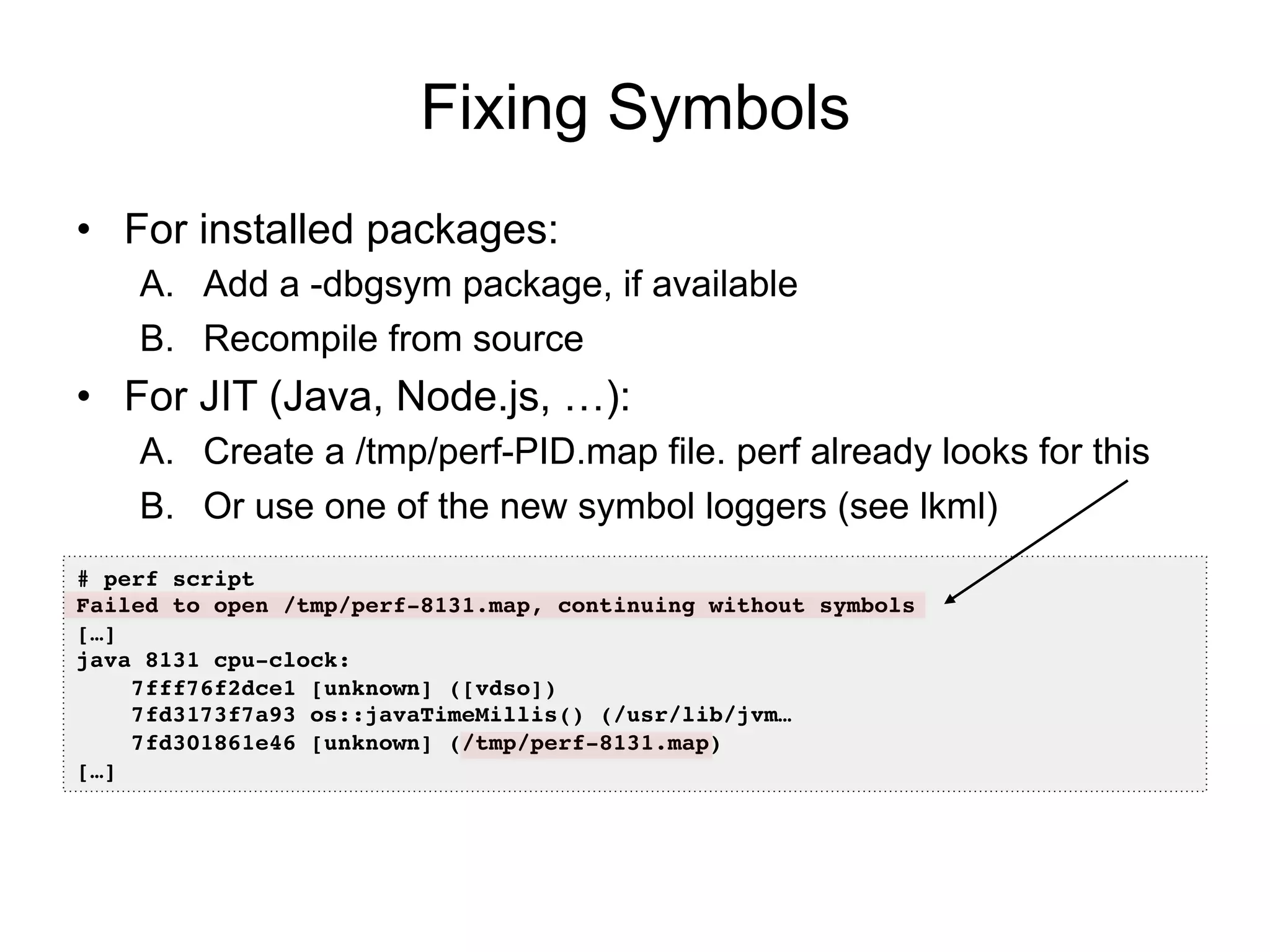Fixing Symbols
•  For installed packages:
A.  Add a -dbgsym package, if available
B.  Recompile from source
•  For JIT (Java, Node.js, …):
A.  Create a /tmp/perf-PID.map file. perf already looks for this
B.  Or use one of the new symbol loggers (see lkml)
# perf script!
Failed to open /tmp/perf-8131.map, continuing without symbols!
[…]!
java 8131 cpu-clock: !
7fff76f2dce1 [unknown] ([vdso])!
7fd3173f7a93 os::javaTimeMillis() (/usr/lib/jvm…!
7fd301861e46 [unknown] (/tmp/perf-8131.map)!
[…]!
 