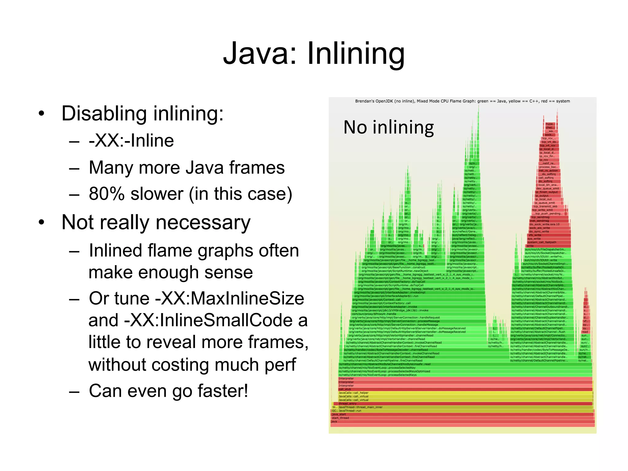 Java: Inlining
•  Disabling inlining:
–  -XX:-Inline
–  Many more Java frames
–  80% slower (in this case)
•  Not really necessary
–  Inlined flame graphs often
make enough sense
–  Or tune -XX:MaxInlineSize
and -XX:InlineSmallCode a
little to reveal more frames,
without costing much perf
–  Can even go faster!
No	
  inlining	
  
 