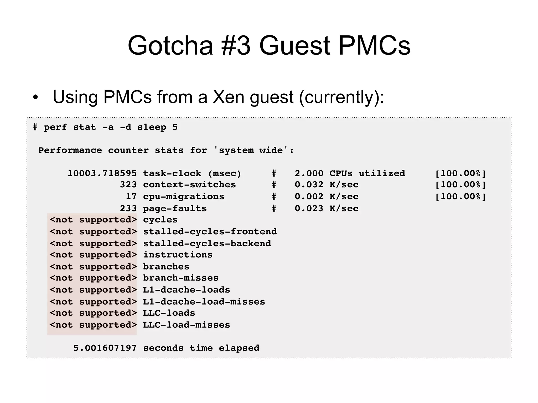 Gotcha #3 Guest PMCs
•  Using PMCs from a Xen guest (currently):
# perf stat -a -d sleep 5!
!
Performance counter stats for 'system wide':!
!
10003.718595 task-clock (msec) # 2.000 CPUs utilized [100.00%]!
323 context-switches # 0.032 K/sec [100.00%]!
17 cpu-migrations # 0.002 K/sec [100.00%]!
233 page-faults # 0.023 K/sec !
<not supported> cycles !
<not supported> stalled-cycles-frontend !
<not supported> stalled-cycles-backend !
<not supported> instructions !
<not supported> branches !
<not supported> branch-misses !
<not supported> L1-dcache-loads !
<not supported> L1-dcache-load-misses !
<not supported> LLC-loads !
<not supported> LLC-load-misses !
!
5.001607197 seconds time elapsed!
 