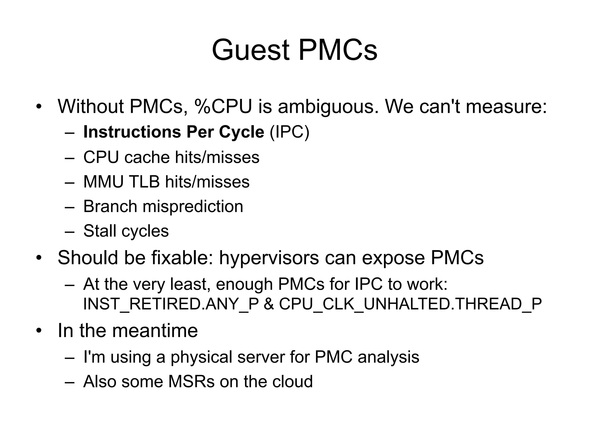 Guest PMCs
•  Without PMCs, %CPU is ambiguous. We can't measure:
–  Instructions Per Cycle (IPC)
–  CPU cache hits/misses
–  MMU TLB hits/misses
–  Branch misprediction
–  Stall cycles
•  Should be fixable: hypervisors can expose PMCs
–  At the very least, enough PMCs for IPC to work:
INST_RETIRED.ANY_P & CPU_CLK_UNHALTED.THREAD_P
•  In the meantime
–  I'm using a physical server for PMC analysis
–  Also some MSRs on the cloud
 