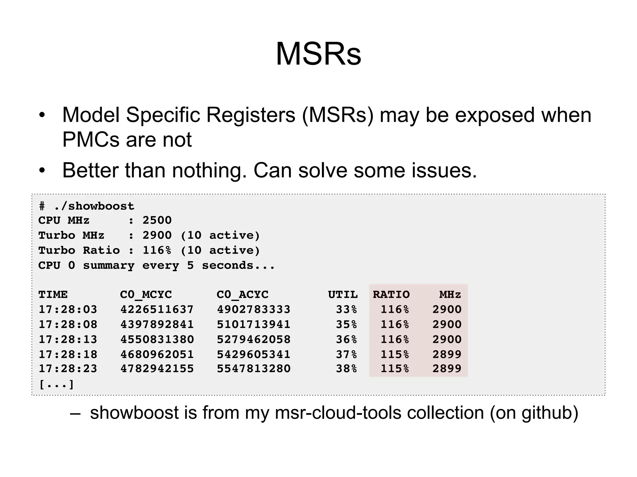 MSRs
•  Model Specific Registers (MSRs) may be exposed when
PMCs are not
•  Better than nothing. Can solve some issues.
–  showboost is from my msr-cloud-tools collection (on github)
# ./showboost!
CPU MHz : 2500!
Turbo MHz : 2900 (10 active)!
Turbo Ratio : 116% (10 active)!
CPU 0 summary every 5 seconds...!
!
TIME C0_MCYC C0_ACYC UTIL RATIO MHz!
17:28:03 4226511637 4902783333 33% 116% 2900!
17:28:08 4397892841 5101713941 35% 116% 2900!
17:28:13 4550831380 5279462058 36% 116% 2900!
17:28:18 4680962051 5429605341 37% 115% 2899!
17:28:23 4782942155 5547813280 38% 115% 2899!
[...]!
 