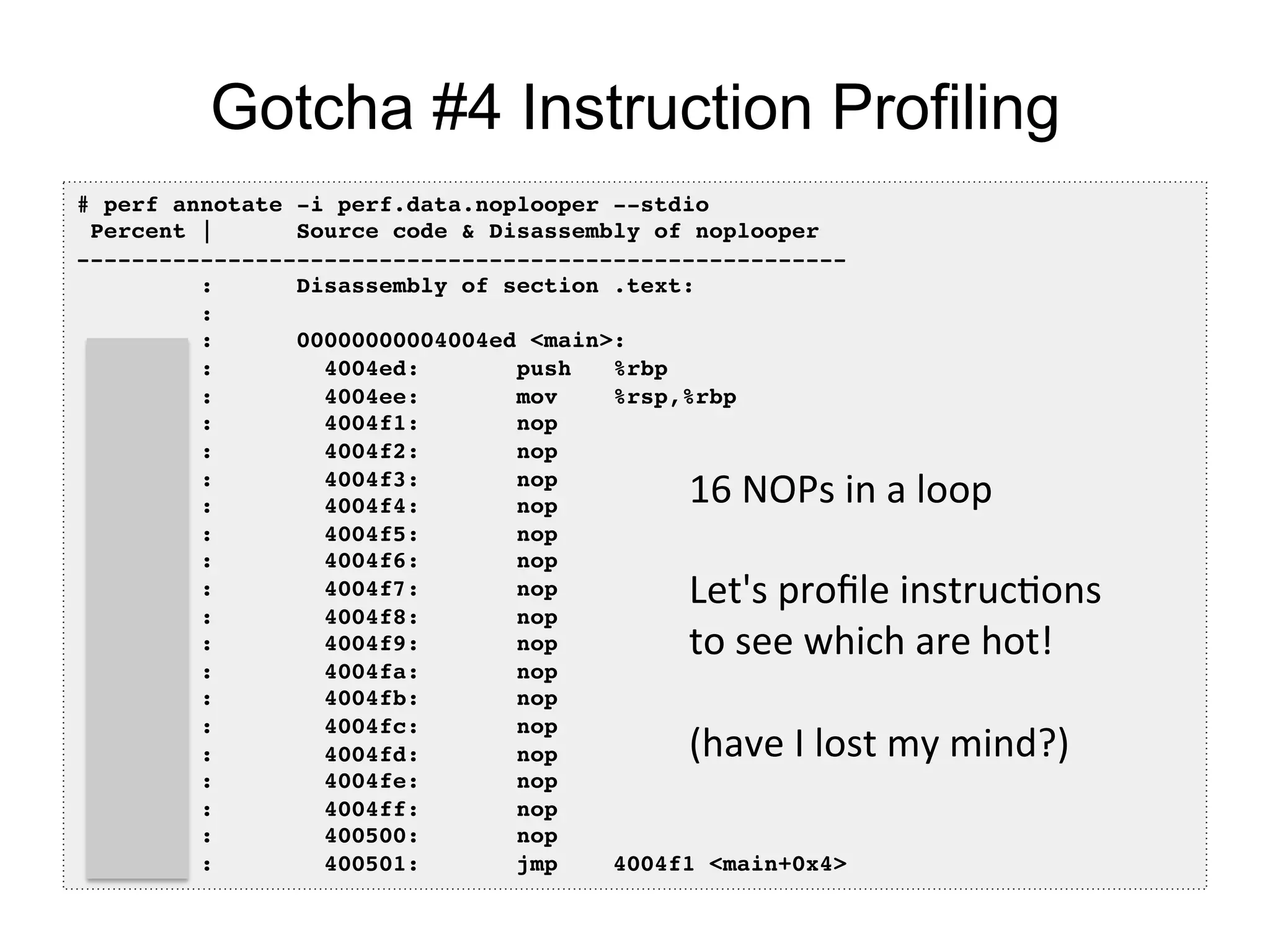 Gotcha #4 Instruction Profiling
# perf annotate -i perf.data.noplooper --stdio!
Percent | Source code & Disassembly of noplooper!
--------------------------------------------------------!
: Disassembly of section .text:!
:!
: 00000000004004ed <main>:!
0.00 : 4004ed: push %rbp!
0.00 : 4004ee: mov %rsp,%rbp!
20.86 : 4004f1: nop!
0.00 : 4004f2: nop!
0.00 : 4004f3: nop!
0.00 : 4004f4: nop!
19.84 : 4004f5: nop!
0.00 : 4004f6: nop!
0.00 : 4004f7: nop!
0.00 : 4004f8: nop!
18.73 : 4004f9: nop!
0.00 : 4004fa: nop!
0.00 : 4004fb: nop!
0.00 : 4004fc: nop!
19.08 : 4004fd: nop!
0.00 : 4004fe: nop!
0.00 : 4004ff: nop!
0.00 : 400500: nop!
21.49 : 400501: jmp 4004f1 <main+0x4>!
16	
  NOPs	
  in	
  a	
  loop	
  
	
  
Let's	
  proﬁle	
  instrucOons	
  
to	
  see	
  which	
  are	
  hot!	
  
	
  
(have	
  I	
  lost	
  my	
  mind?)	
  
 
