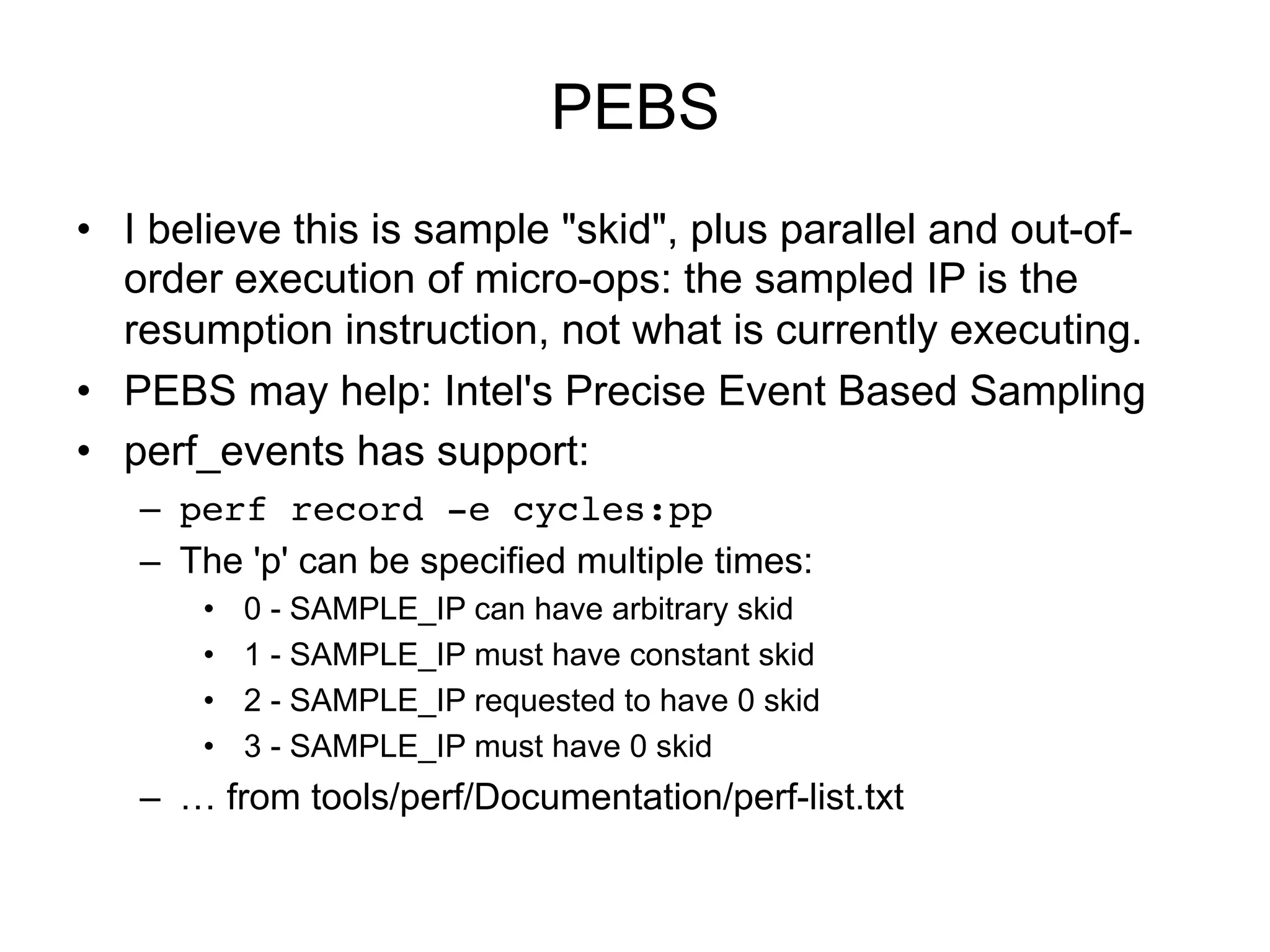 PEBS
•  I believe this is sample "skid", plus parallel and out-of-
order execution of micro-ops: the sampled IP is the
resumption instruction, not what is currently executing.
•  PEBS may help: Intel's Precise Event Based Sampling
•  perf_events has support:
–  perf record -e cycles:pp!
–  The 'p' can be specified multiple times:
•  0 - SAMPLE_IP can have arbitrary skid
•  1 - SAMPLE_IP must have constant skid
•  2 - SAMPLE_IP requested to have 0 skid
•  3 - SAMPLE_IP must have 0 skid
–  … from tools/perf/Documentation/perf-list.txt
 