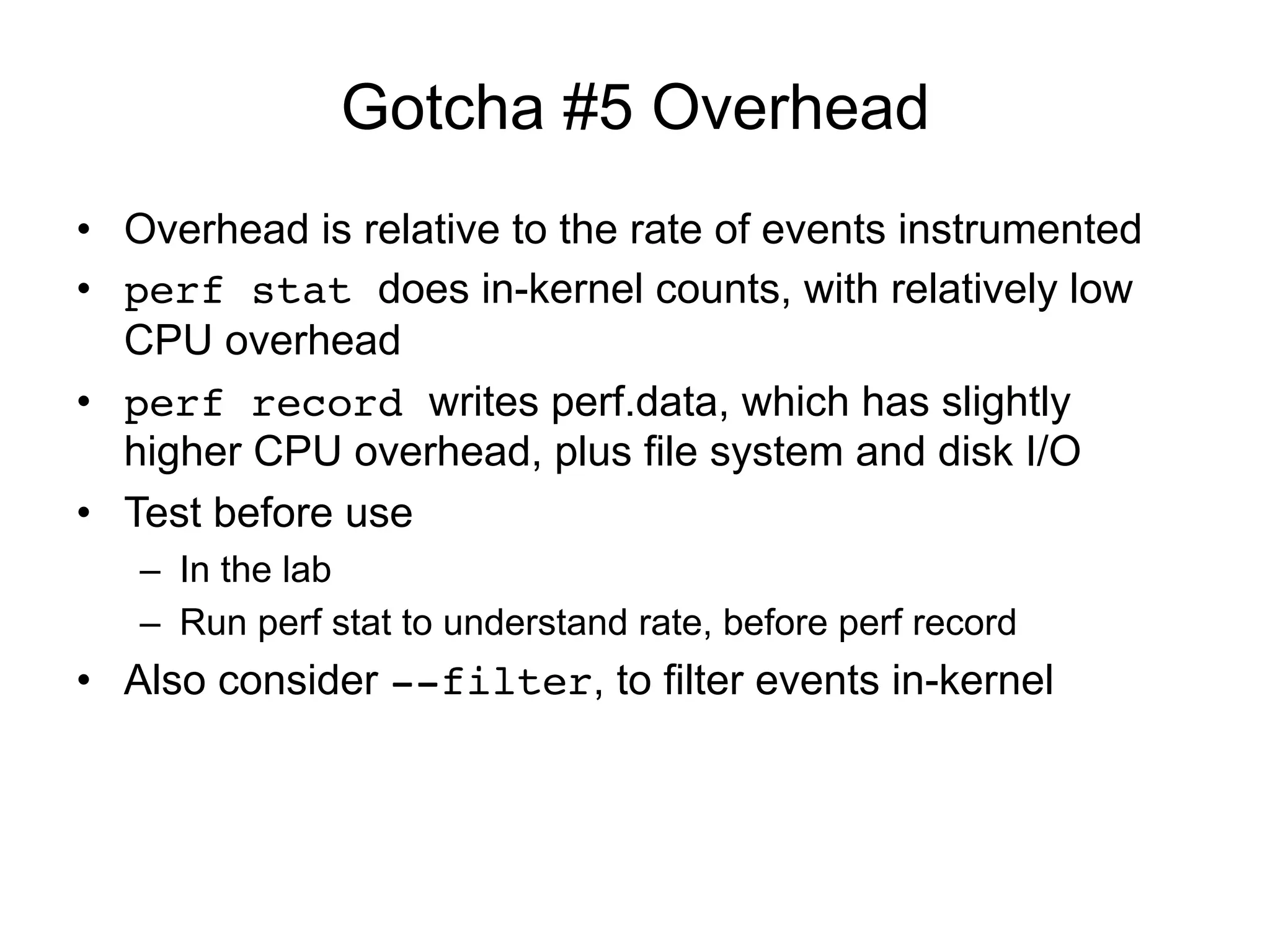 Gotcha #5 Overhead
•  Overhead is relative to the rate of events instrumented
•  perf stat does in-kernel counts, with relatively low
CPU overhead
•  perf record writes perf.data, which has slightly
higher CPU overhead, plus file system and disk I/O
•  Test before use
–  In the lab
–  Run perf stat to understand rate, before perf record
•  Also consider --filter, to filter events in-kernel
 