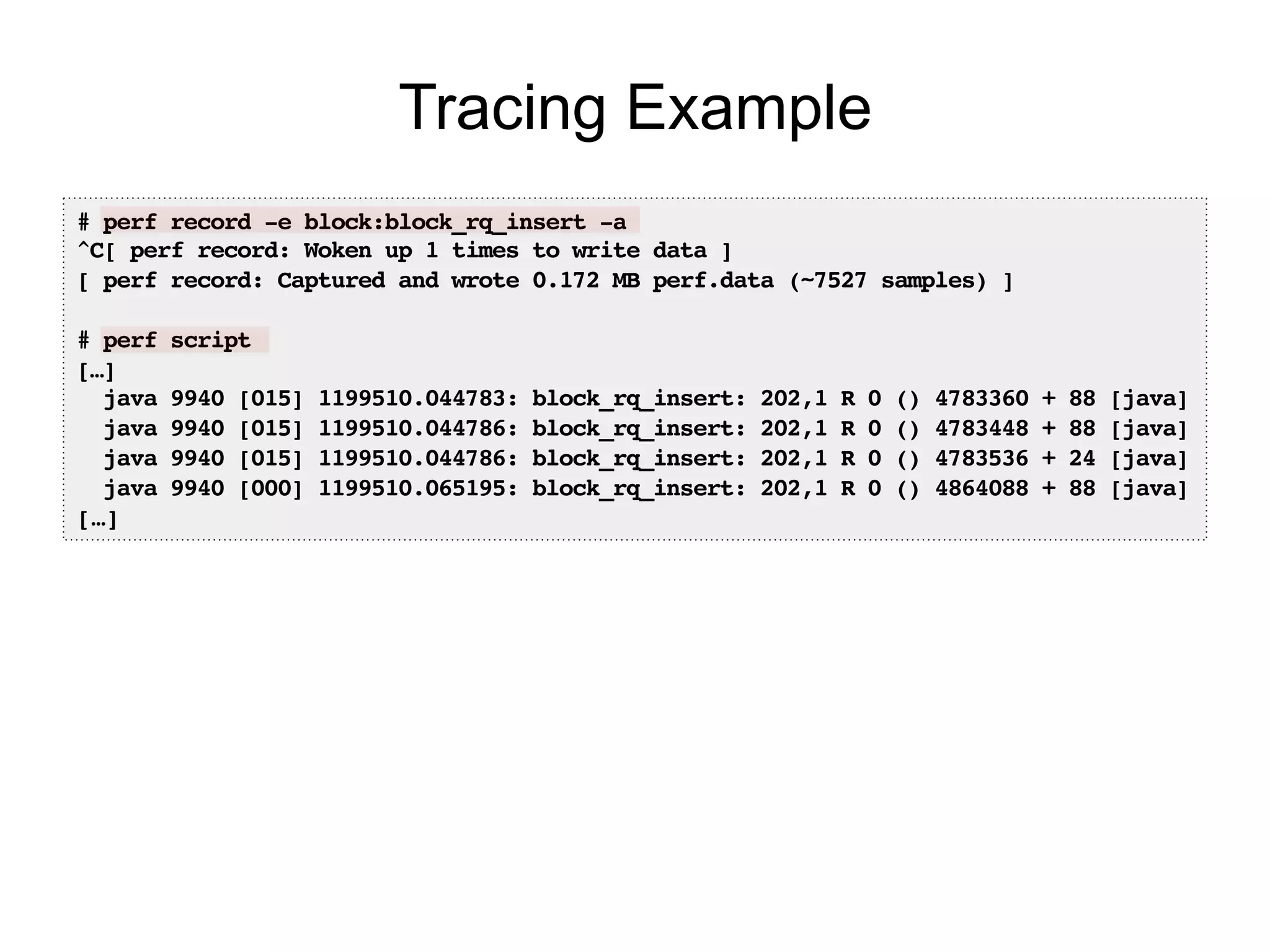# perf record -e block:block_rq_insert -a!
^C[ perf record: Woken up 1 times to write data ]!
[ perf record: Captured and wrote 0.172 MB perf.data (~7527 samples) ]!
!
# perf script!
[…]!
java 9940 [015] 1199510.044783: block_rq_insert: 202,1 R 0 () 4783360 + 88 [java]!
java 9940 [015] 1199510.044786: block_rq_insert: 202,1 R 0 () 4783448 + 88 [java]!
java 9940 [015] 1199510.044786: block_rq_insert: 202,1 R 0 () 4783536 + 24 [java]!
java 9940 [000] 1199510.065195: block_rq_insert: 202,1 R 0 () 4864088 + 88 [java]!
[…]!
Tracing Example
 