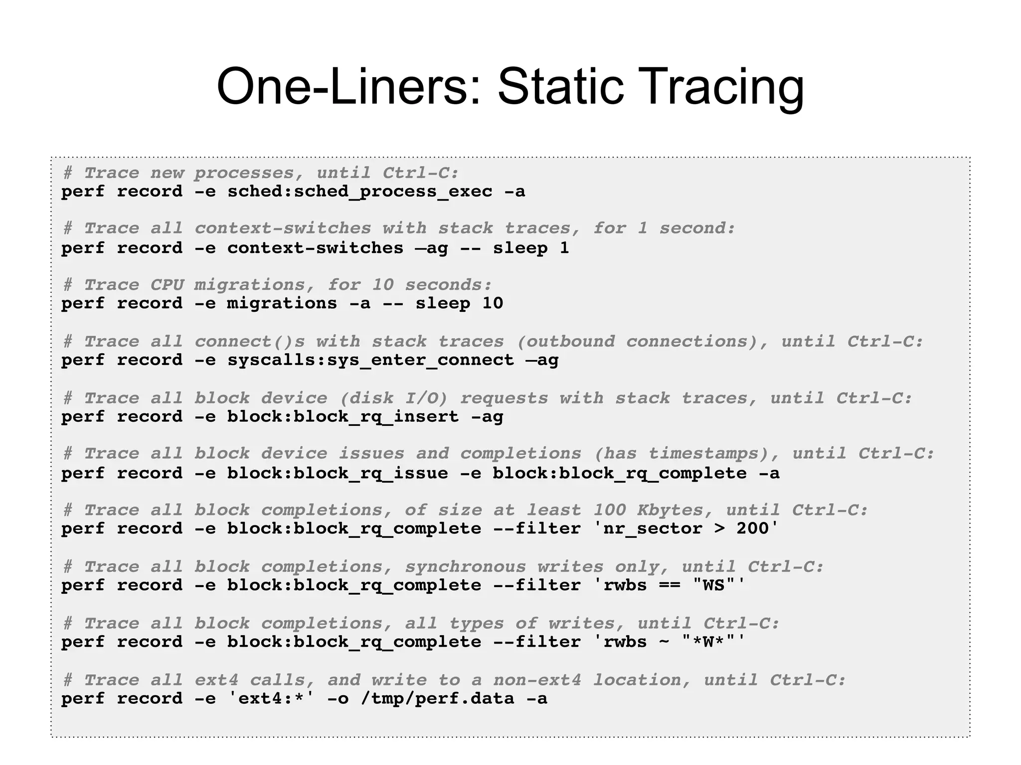 One-Liners: Static Tracing
# Trace new processes, until Ctrl-C:!
perf record -e sched:sched_process_exec -a!
!
# Trace all context-switches with stack traces, for 1 second:!
perf record -e context-switches –ag -- sleep 1!
!
# Trace CPU migrations, for 10 seconds:!
perf record -e migrations -a -- sleep 10!
!
# Trace all connect()s with stack traces (outbound connections), until Ctrl-C:!
perf record -e syscalls:sys_enter_connect –ag!
!
# Trace all block device (disk I/O) requests with stack traces, until Ctrl-C:!
perf record -e block:block_rq_insert -ag!
!
# Trace all block device issues and completions (has timestamps), until Ctrl-C:!
perf record -e block:block_rq_issue -e block:block_rq_complete -a!
!
# Trace all block completions, of size at least 100 Kbytes, until Ctrl-C:!
perf record -e block:block_rq_complete --filter 'nr_sector > 200'!
!
# Trace all block completions, synchronous writes only, until Ctrl-C:!
perf record -e block:block_rq_complete --filter 'rwbs == "WS"'!
!
# Trace all block completions, all types of writes, until Ctrl-C:!
perf record -e block:block_rq_complete --filter 'rwbs ~ "*W*"'!
!
# Trace all ext4 calls, and write to a non-ext4 location, until Ctrl-C:!
perf record -e 'ext4:*' -o /tmp/perf.data -a!
 