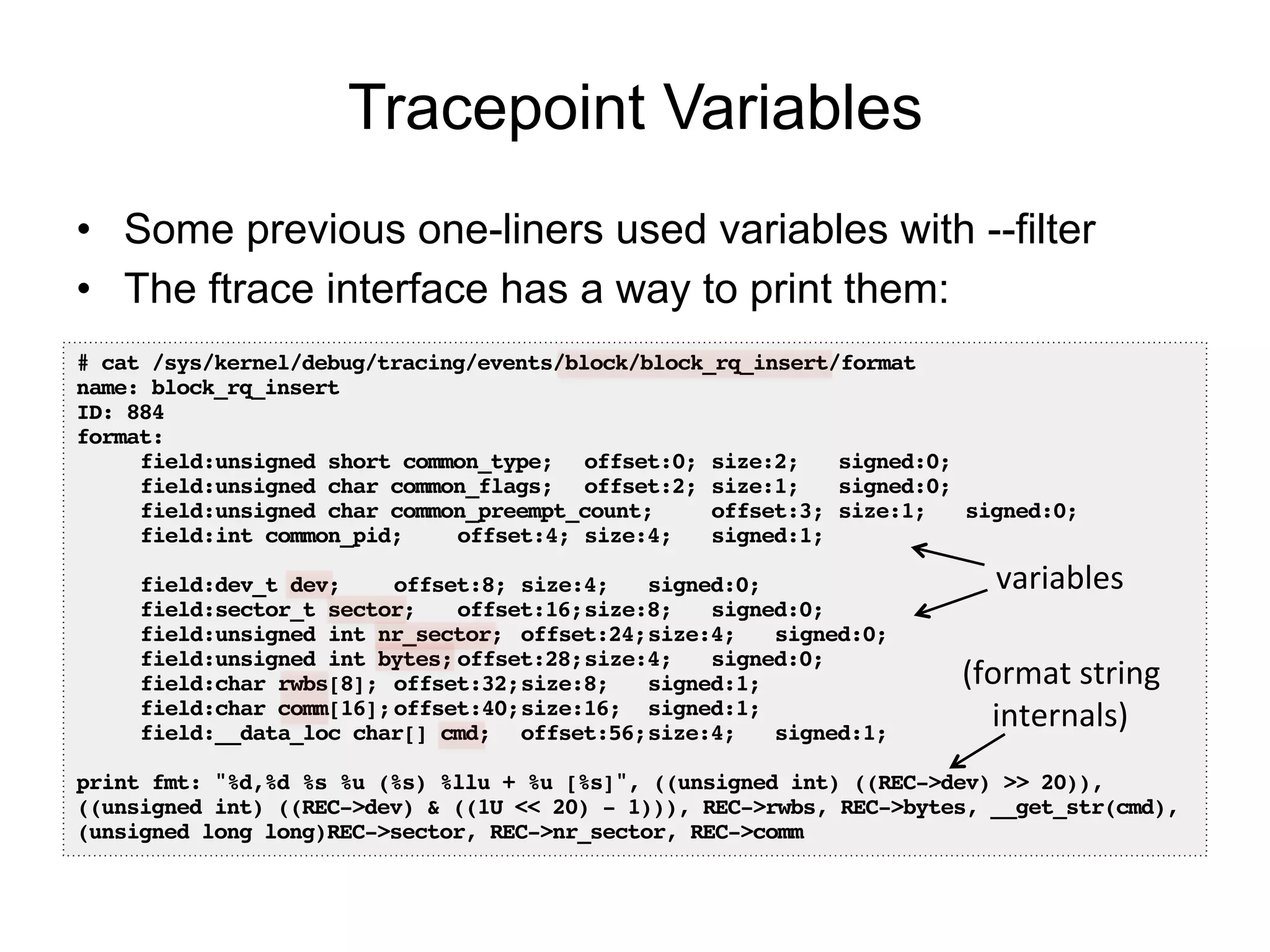 Tracepoint Variables
•  Some previous one-liners used variables with --filter
•  The ftrace interface has a way to print them:
# cat /sys/kernel/debug/tracing/events/block/block_rq_insert/format !
name: block_rq_insert!
ID: 884!
format:!
!field:unsigned short common_type; !offset:0;!size:2; !signed:0;!
!field:unsigned char common_flags; !offset:2;!size:1; !signed:0;!
!field:unsigned char common_preempt_count; !offset:3;!size:1; !signed:0;!
!field:int common_pid; !offset:4;!size:4; !signed:1;!
!
!field:dev_t dev; !offset:8;!size:4; !signed:0;!
!field:sector_t sector; !offset:16;!size:8; !signed:0;!
!field:unsigned int nr_sector; !offset:24;!size:4; !signed:0;!
!field:unsigned int bytes;!offset:28;!size:4; !signed:0;!
!field:char rwbs[8];!offset:32;!size:8; !signed:1;!
!field:char comm[16];!offset:40;!size:16; !signed:1;!
!field:__data_loc char[] cmd; !offset:56;!size:4; !signed:1;!
!
print fmt: "%d,%d %s %u (%s) %llu + %u [%s]", ((unsigned int) ((REC->dev) >> 20)),
((unsigned int) ((REC->dev) & ((1U << 20) - 1))), REC->rwbs, REC->bytes, __get_str(cmd),
(unsigned long long)REC->sector, REC->nr_sector, REC->comm!
(format	
  string	
  
internals)	
  
variables	
  
 