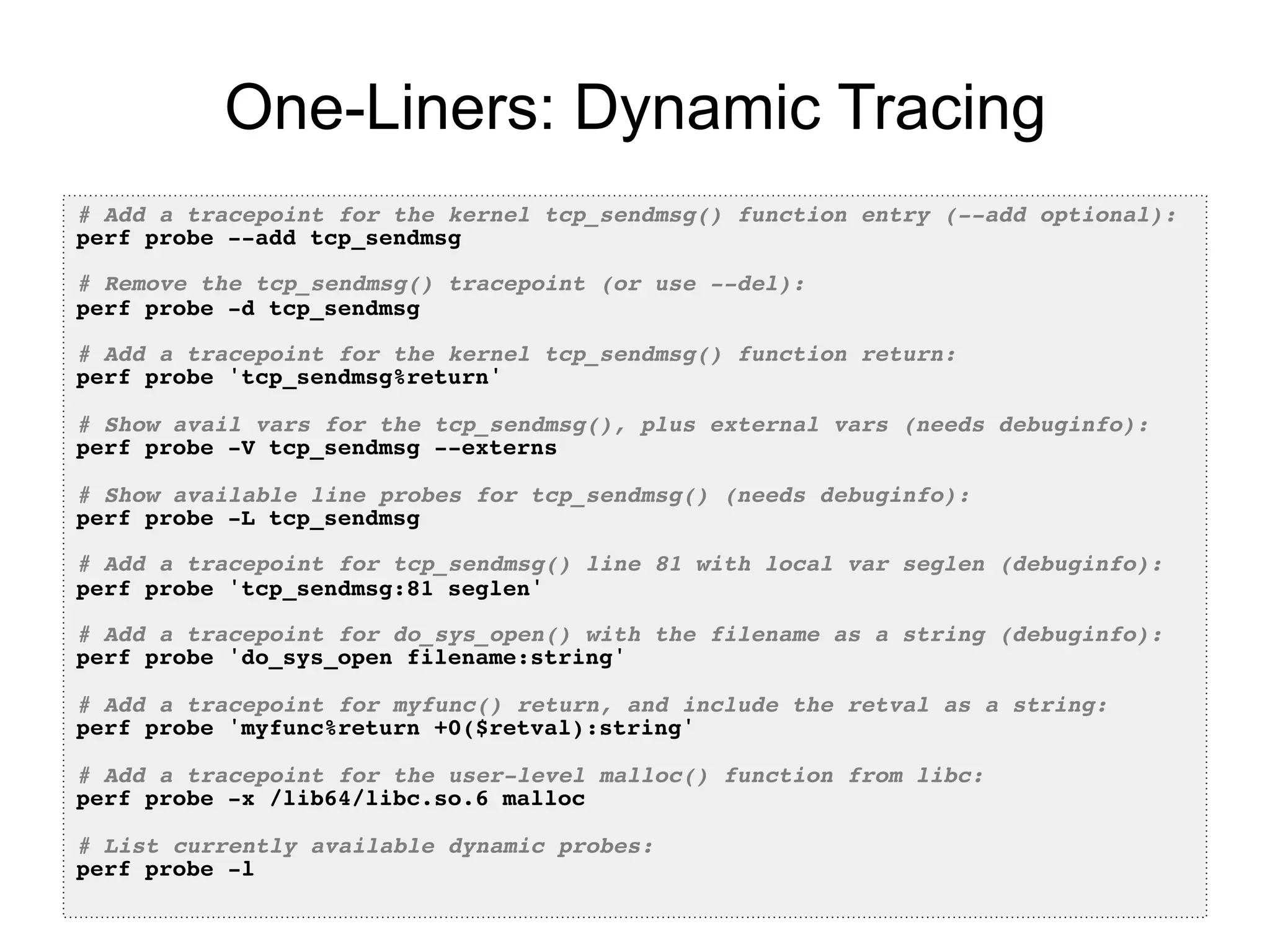 One-Liners: Dynamic Tracing
# Add a tracepoint for the kernel tcp_sendmsg() function entry (--add optional):!
perf probe --add tcp_sendmsg!
!
# Remove the tcp_sendmsg() tracepoint (or use --del):!
perf probe -d tcp_sendmsg!
!
# Add a tracepoint for the kernel tcp_sendmsg() function return:!
perf probe 'tcp_sendmsg%return'!
!
# Show avail vars for the tcp_sendmsg(), plus external vars (needs debuginfo):!
perf probe -V tcp_sendmsg --externs!
!
# Show available line probes for tcp_sendmsg() (needs debuginfo):!
perf probe -L tcp_sendmsg!
!
# Add a tracepoint for tcp_sendmsg() line 81 with local var seglen (debuginfo):!
perf probe 'tcp_sendmsg:81 seglen'!
!
# Add a tracepoint for do_sys_open() with the filename as a string (debuginfo):!
perf probe 'do_sys_open filename:string'!
!
# Add a tracepoint for myfunc() return, and include the retval as a string:!
perf probe 'myfunc%return +0($retval):string'!
!
# Add a tracepoint for the user-level malloc() function from libc:!
perf probe -x /lib64/libc.so.6 malloc!
!
# List currently available dynamic probes:!
perf probe -l!
 