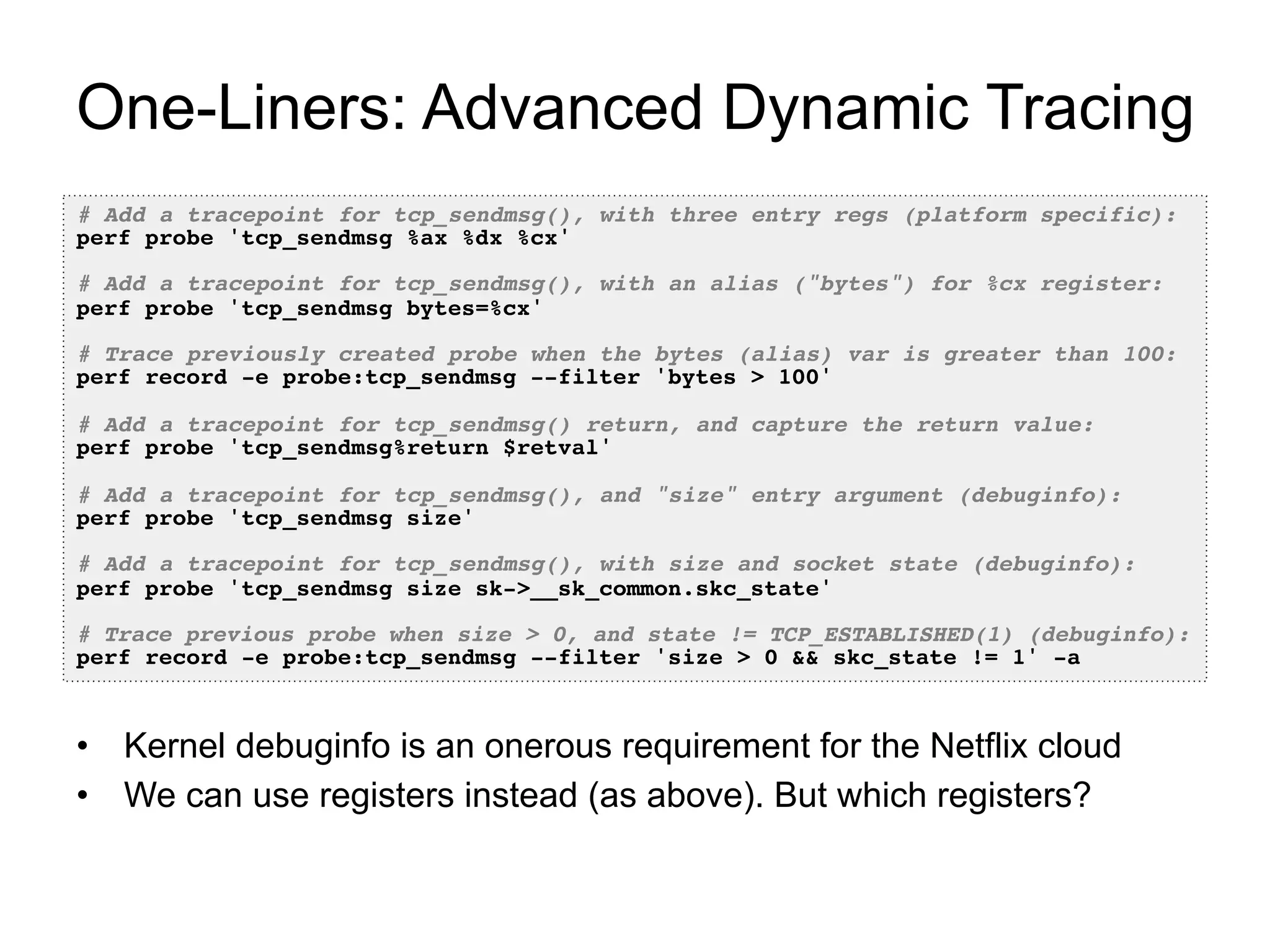 One-Liners: Advanced Dynamic Tracing
# Add a tracepoint for tcp_sendmsg(), with three entry regs (platform specific):!
perf probe 'tcp_sendmsg %ax %dx %cx'!
!
# Add a tracepoint for tcp_sendmsg(), with an alias ("bytes") for %cx register:!
perf probe 'tcp_sendmsg bytes=%cx'!
!
# Trace previously created probe when the bytes (alias) var is greater than 100:!
perf record -e probe:tcp_sendmsg --filter 'bytes > 100'!
!
# Add a tracepoint for tcp_sendmsg() return, and capture the return value:!
perf probe 'tcp_sendmsg%return $retval'!
!
# Add a tracepoint for tcp_sendmsg(), and "size" entry argument (debuginfo):!
perf probe 'tcp_sendmsg size'!
!
# Add a tracepoint for tcp_sendmsg(), with size and socket state (debuginfo):!
perf probe 'tcp_sendmsg size sk->__sk_common.skc_state'!
!
# Trace previous probe when size > 0, and state != TCP_ESTABLISHED(1) (debuginfo):!
perf record -e probe:tcp_sendmsg --filter 'size > 0 && skc_state != 1' -a!
•  Kernel debuginfo is an onerous requirement for the Netflix cloud
•  We can use registers instead (as above). But which registers?
 