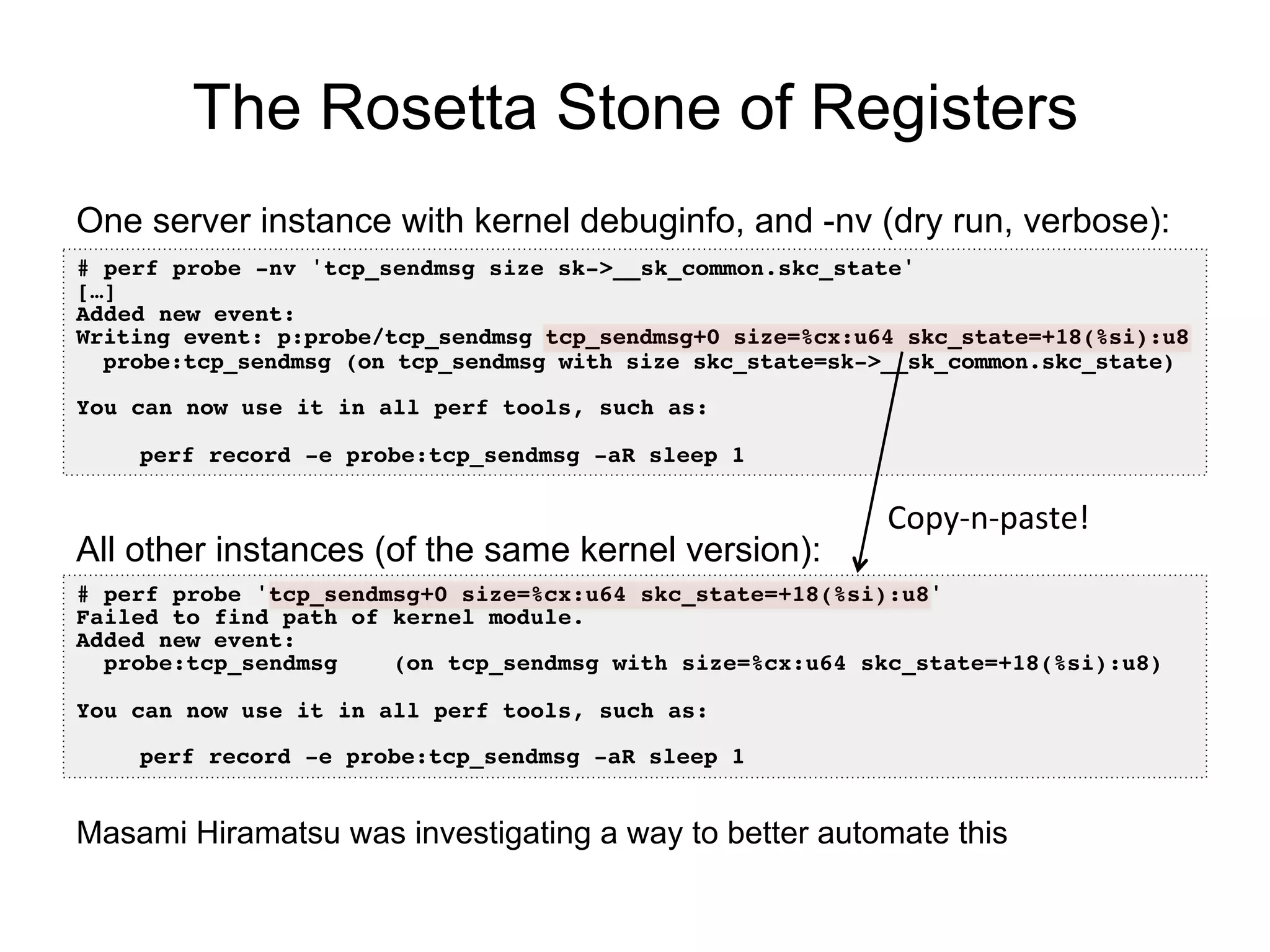 The Rosetta Stone of Registers
# perf probe -nv 'tcp_sendmsg size sk->__sk_common.skc_state'!
[…]!
Added new event:!
Writing event: p:probe/tcp_sendmsg tcp_sendmsg+0 size=%cx:u64 skc_state=+18(%si):u8!
probe:tcp_sendmsg (on tcp_sendmsg with size skc_state=sk->__sk_common.skc_state)!
!
You can now use it in all perf tools, such as:!
!
!perf record -e probe:tcp_sendmsg -aR sleep 1!
One server instance with kernel debuginfo, and -nv (dry run, verbose):
# perf probe 'tcp_sendmsg+0 size=%cx:u64 skc_state=+18(%si):u8'!
Failed to find path of kernel module.!
Added new event:!
probe:tcp_sendmsg (on tcp_sendmsg with size=%cx:u64 skc_state=+18(%si):u8)!
!
You can now use it in all perf tools, such as:!
!
!perf record -e probe:tcp_sendmsg -aR sleep 1!
All other instances (of the same kernel version):
Copy-­‐n-­‐paste!	
  
Masami Hiramatsu was investigating a way to better automate this
 