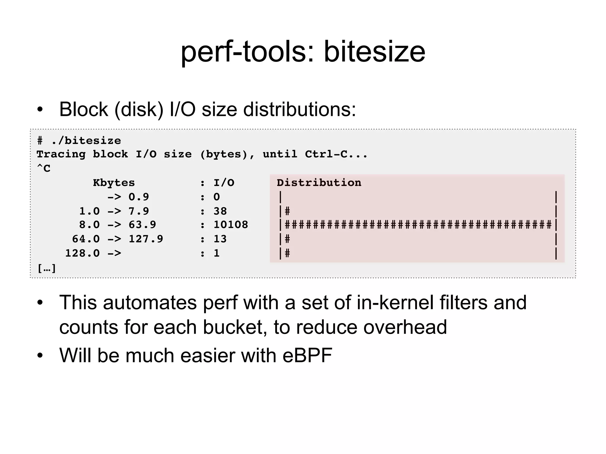 perf-tools: bitesize
•  Block (disk) I/O size distributions:
•  This automates perf with a set of in-kernel filters and
counts for each bucket, to reduce overhead
•  Will be much easier with eBPF
# ./bitesize !
Tracing block I/O size (bytes), until Ctrl-C...!
^C!
Kbytes : I/O Distribution!
-> 0.9 : 0 | |!
1.0 -> 7.9 : 38 |# |!
8.0 -> 63.9 : 10108 |######################################|!
64.0 -> 127.9 : 13 |# |!
128.0 -> : 1 |# |
[…]!
 