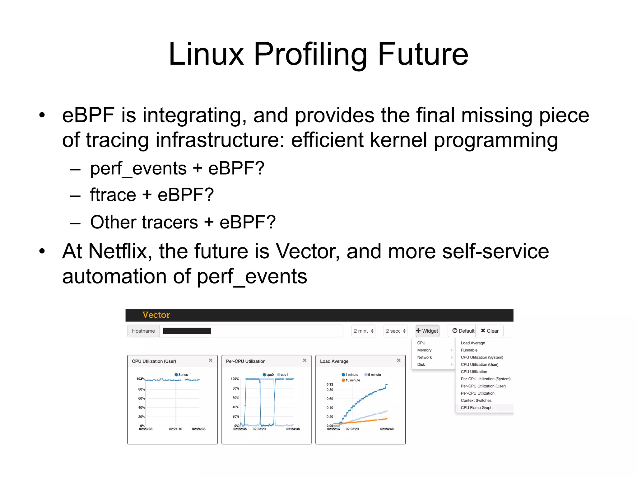 Linux Profiling Future
•  eBPF is integrating, and provides the final missing piece
of tracing infrastructure: efficient kernel programming
–  perf_events + eBPF?
–  ftrace + eBPF?
–  Other tracers + eBPF?
•  At Netflix, the future is Vector, and more self-service
automation of perf_events
 