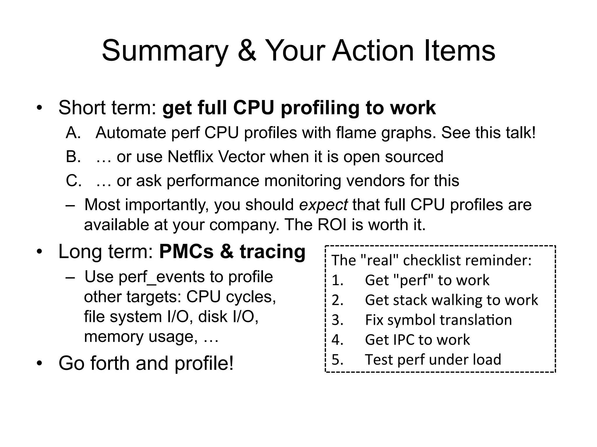 Summary & Your Action Items
•  Short term: get full CPU profiling to work
A.  Automate perf CPU profiles with flame graphs. See this talk!
B.  … or use Netflix Vector when it is open sourced
C.  … or ask performance monitoring vendors for this
–  Most importantly, you should expect that full CPU profiles are
available at your company. The ROI is worth it.
•  Long term: PMCs & tracing
–  Use perf_events to profile
other targets: CPU cycles,
file system I/O, disk I/O,
memory usage, …
•  Go forth and profile!
The	
  "real"	
  checklist	
  reminder:	
  
1.  Get	
  "perf"	
  to	
  work	
  
2.  Get	
  stack	
  walking	
  to	
  work	
  
3.  Fix	
  symbol	
  translaOon	
  
4.  Get	
  IPC	
  to	
  work	
  
5.  Test	
  perf	
  under	
  load	
  
 