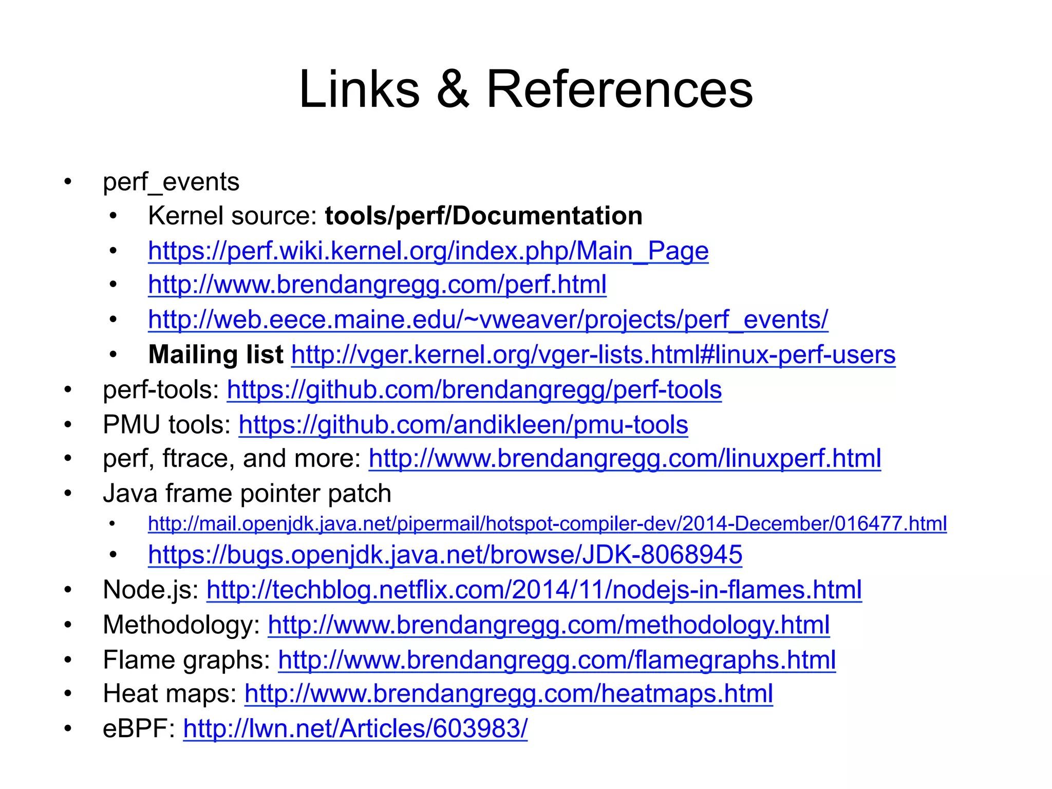 Links & References
•  perf_events
•  Kernel source: tools/perf/Documentation
•  https://perf.wiki.kernel.org/index.php/Main_Page
•  http://www.brendangregg.com/perf.html
•  http://web.eece.maine.edu/~vweaver/projects/perf_events/
•  Mailing list http://vger.kernel.org/vger-lists.html#linux-perf-users
•  perf-tools: https://github.com/brendangregg/perf-tools
•  PMU tools: https://github.com/andikleen/pmu-tools
•  perf, ftrace, and more: http://www.brendangregg.com/linuxperf.html
•  Java frame pointer patch
•  http://mail.openjdk.java.net/pipermail/hotspot-compiler-dev/2014-December/016477.html
•  https://bugs.openjdk.java.net/browse/JDK-8068945
•  Node.js: http://techblog.netflix.com/2014/11/nodejs-in-flames.html
•  Methodology: http://www.brendangregg.com/methodology.html
•  Flame graphs: http://www.brendangregg.com/flamegraphs.html
•  Heat maps: http://www.brendangregg.com/heatmaps.html
•  eBPF: http://lwn.net/Articles/603983/
 