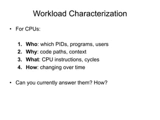 Workload Characterization
•  For CPUs:
1.  Who: which PIDs, programs, users
2.  Why: code paths, context
3.  What: CPU instructions, cycles
4.  How: changing over time
•  Can you currently answer them? How?
 