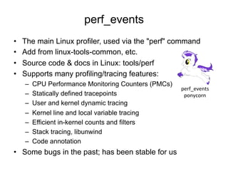 perf_events
•  The main Linux profiler, used via the "perf" command
•  Add from linux-tools-common, etc.
•  Source code & docs in Linux: tools/perf
•  Supports many profiling/tracing features:
–  CPU Performance Monitoring Counters (PMCs)
–  Statically defined tracepoints
–  User and kernel dynamic tracing
–  Kernel line and local variable tracing
–  Efficient in-kernel counts and filters
–  Stack tracing, libunwind
–  Code annotation
•  Some bugs in the past; has been stable for us
perf_events	
  
ponycorn	
  
 