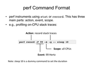 perf Command Format
•  perf instruments using stat or record. This has three
main parts: action, event, scope.
•  e.g., profiling on-CPU stack traces:
perf record -F 99 -a -g -- sleep 10!
Event:	
  99	
  Hertz	
  
Scope:	
  all	
  CPUs	
  
Ac+on:	
  record	
  stack	
  traces	
  
Note:	
  sleep	
  10	
  is	
  a	
  dummy	
  command	
  to	
  set	
  the	
  duraOon	
  
 