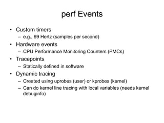 perf Events
•  Custom timers
–  e.g., 99 Hertz (samples per second)
•  Hardware events
–  CPU Performance Monitoring Counters (PMCs)
•  Tracepoints
–  Statically defined in software
•  Dynamic tracing
–  Created using uprobes (user) or kprobes (kernel)
–  Can do kernel line tracing with local variables (needs kernel
debuginfo)
 