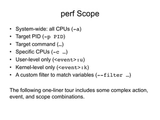 perf Scope
•  System-wide: all CPUs (-a)
•  Target PID (-p PID)
•  Target command (…)
•  Specific CPUs (-c …)
•  User-level only (<event>:u)
•  Kernel-level only (<event>:k)
•  A custom filter to match variables (--filter …)
The following one-liner tour includes some complex action,
event, and scope combinations.
 
