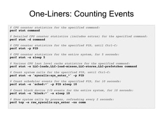 One-Liners: Counting Events
# CPU counter statistics for the specified command:!
perf stat command!
!
# Detailed CPU counter statistics (includes extras) for the specified command:!
perf stat -d command!
!
# CPU counter statistics for the specified PID, until Ctrl-C:!
perf stat -p PID!
!
# CPU counter statistics for the entire system, for 5 seconds:!
perf stat -a sleep 5!
!
# Various CPU last level cache statistics for the specified command:!
perf stat -e LLC-loads,LLC-load-misses,LLC-stores,LLC-prefetches command!
!
# Count system calls for the specified PID, until Ctrl-C:!
perf stat -e 'syscalls:sys_enter_*' -p PID!
!
# Count scheduler events for the specified PID, for 10 seconds:!
perf stat -e 'sched:*' -p PID sleep 10!
!
# Count block device I/O events for the entire system, for 10 seconds:!
perf stat -e 'block:*' -a sleep 10!
!
# Show system calls by process, refreshing every 2 seconds:!
perf top -e raw_syscalls:sys_enter -ns comm!
 
