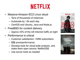 •  Massive Amazon EC2 Linux cloud
–  Tens of thousands of instances
–  Autoscale by ~3k each day
–  CentOS and Ubuntu, Java and Node.js
•  FreeBSD for content delivery
–  Approx 33% of the US Internet traffic at night
•  Performance is critical
–  Customer satisfaction: >50M subscribers
–  $$$ price/performance
–  Develop tools for cloud-wide analysis, and
make them open source: NetflixOSS
–  Use server tools as needed
 