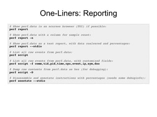 One-Liners: Reporting
# Show perf.data in an ncurses browser (TUI) if possible:!
perf report!
!
# Show perf.data with a column for sample count:!
perf report -n!
!
# Show perf.data as a text report, with data coalesced and percentages:!
perf report --stdio!
!
# List all raw events from perf.data:!
perf script!
!
# List all raw events from perf.data, with customized fields:!
perf script -f comm,tid,pid,time,cpu,event,ip,sym,dso!
!
# Dump raw contents from perf.data as hex (for debugging):!
perf script -D!
!
# Disassemble and annotate instructions with percentages (needs some debuginfo):!
perf annotate --stdio!
 