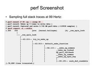 perf Screenshot
•  Sampling full stack traces at 99 Hertz:
# perf record -F 99 -ag -- sleep 30!
[ perf record: Woken up 9 times to write data ]!
[ perf record: Captured and wrote 2.745 MB perf.data (~119930 samples) ]!
# perf report -n --stdio!
1.40% 162 java [kernel.kallsyms] [k] _raw_spin_lock
|!
--- _raw_spin_lock!
| !
|--63.21%-- try_to_wake_up!
| | !
| |--63.91%-- default_wake_function!
| | | !
| | |--56.11%-- __wake_up_common!
| | | __wake_up_locked!
| | | ep_poll_callback!
| | | __wake_up_common!
| | | __wake_up_sync_key!
| | | | !
| | | |--59.19%-- sock_def_readable!
[…78,000 lines truncated…]!
 