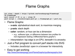 Flame Graphs
•  Flame Graphs:
–  x-axis: alphabetical stack sort, to maximize merging
–  y-axis: stack depth
–  color: random, or hue can be a dimension
•  e.g., software type, or difference between two profiles for
non-regression testing ("differential flame graphs")
–  interpretation: top edge is on-CPU, beneath it is ancestry
•  Just a Perl program to convert perf stacks into SVG
–  Includes JavaScript: open in a browser for interactivity
•  Easy to get working
http://www.brendangregg.com/FlameGraphs/cpuflamegraphs.html
git clone --depth 1 https://github.com/brendangregg/FlameGraph!
cd FlameGraph!
perf record -F 99 -a –g -- sleep 30!
perf script | ./stackcollapse-perf.pl |./flamegraph.pl > perf.svg!
 