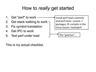How to really get started
1.  Get "perf" to work
2.  Get stack walking to work
3.  Fix symbol translation
4.  Get IPC to work
5.  Test perf under load
This is my actual checklist.
Install	
  perf-­‐tools-­‐common	
  
and	
  perf-­‐tools-­‐`uname	
  -­‐r`	
  
packages;	
  Or	
  compile	
  in	
  the	
  
Linux	
  source:	
  tools/perf	
  
The	
  "gotchas"…	
  
 