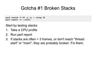 Gotcha #1 Broken Stacks
Start by testing stacks:
1.  Take a CPU profile
2.  Run perf report
3.  If stacks are often < 3 frames, or don't reach "thread
start" or "main", they are probably broken. Fix them.
perf record -F 99 -a –g -- sleep 30!
perf report -n --stdio!
 